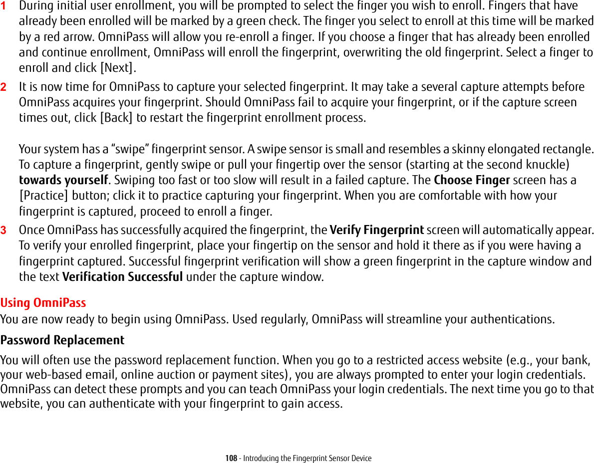 108 - Introducing the Fingerprint Sensor Device1During initial user enrollment, you will be prompted to select the finger you wish to enroll. Fingers that have already been enrolled will be marked by a green check. The finger you select to enroll at this time will be marked by a red arrow. OmniPass will allow you re-enroll a finger. If you choose a finger that has already been enrolled and continue enrollment, OmniPass will enroll the fingerprint, overwriting the old fingerprint. Select a finger to enroll and click [Next].2It is now time for OmniPass to capture your selected fingerprint. It may take a several capture attempts before OmniPass acquires your fingerprint. Should OmniPass fail to acquire your fingerprint, or if the capture screen times out, click [Back] to restart the fingerprint enrollment process.   Your system has a “swipe” fingerprint sensor. A swipe sensor is small and resembles a skinny elongated rectangle. To capture a fingerprint, gently swipe or pull your fingertip over the sensor (starting at the second knuckle) towards yourself. Swiping too fast or too slow will result in a failed capture. The Choose Finger screen has a [Practice] button; click it to practice capturing your fingerprint. When you are comfortable with how your fingerprint is captured, proceed to enroll a finger.3Once OmniPass has successfully acquired the fingerprint, the Verify Fingerprint screen will automatically appear. To verify your enrolled fingerprint, place your fingertip on the sensor and hold it there as if you were having a fingerprint captured. Successful fingerprint verification will show a green fingerprint in the capture window and the text Verification Successful under the capture window.Using OmniPassYou are now ready to begin using OmniPass. Used regularly, OmniPass will streamline your authentications.Password Replacement You will often use the password replacement function. When you go to a restricted access website (e.g., your bank, your web-based email, online auction or payment sites), you are always prompted to enter your login credentials. OmniPass can detect these prompts and you can teach OmniPass your login credentials. The next time you go to that website, you can authenticate with your fingerprint to gain access.