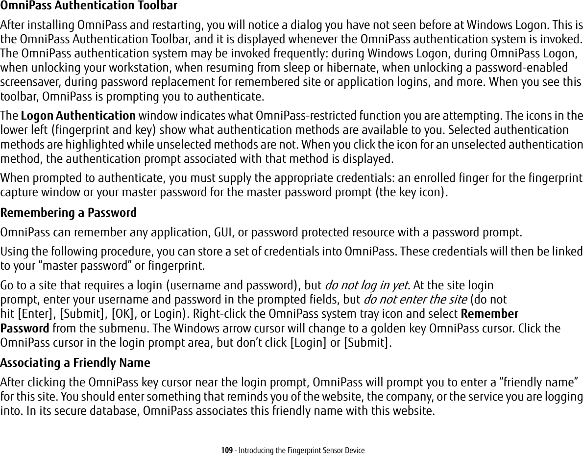 109 - Introducing the Fingerprint Sensor DeviceOmniPass Authentication Toolbar After installing OmniPass and restarting, you will notice a dialog you have not seen before at Windows Logon. This is the OmniPass Authentication Toolbar, and it is displayed whenever the OmniPass authentication system is invoked. The OmniPass authentication system may be invoked frequently: during Windows Logon, during OmniPass Logon, when unlocking your workstation, when resuming from sleep or hibernate, when unlocking a password-enabled screensaver, during password replacement for remembered site or application logins, and more. When you see this toolbar, OmniPass is prompting you to authenticate.The Logon Authentication window indicates what OmniPass-restricted function you are attempting. The icons in the lower left (fingerprint and key) show what authentication methods are available to you. Selected authentication methods are highlighted while unselected methods are not. When you click the icon for an unselected authentication method, the authentication prompt associated with that method is displayed.When prompted to authenticate, you must supply the appropriate credentials: an enrolled finger for the fingerprint capture window or your master password for the master password prompt (the key icon).Remembering a Password OmniPass can remember any application, GUI, or password protected resource with a password prompt.Using the following procedure, you can store a set of credentials into OmniPass. These credentials will then be linked to your “master password” or fingerprint.Go to a site that requires a login (username and password), but do not log in yet. At the site login prompt, enter your username and password in the prompted fields, but do not enter the site (do not hit [Enter], [Submit], [OK], or Login). Right-click the OmniPass system tray icon and select Remember Password from the submenu. The Windows arrow cursor will change to a golden key OmniPass cursor. Click the OmniPass cursor in the login prompt area, but don’t click [Login] or [Submit].Associating a Friendly Name After clicking the OmniPass key cursor near the login prompt, OmniPass will prompt you to enter a “friendly name” for this site. You should enter something that reminds you of the website, the company, or the service you are logging into. In its secure database, OmniPass associates this friendly name with this website.