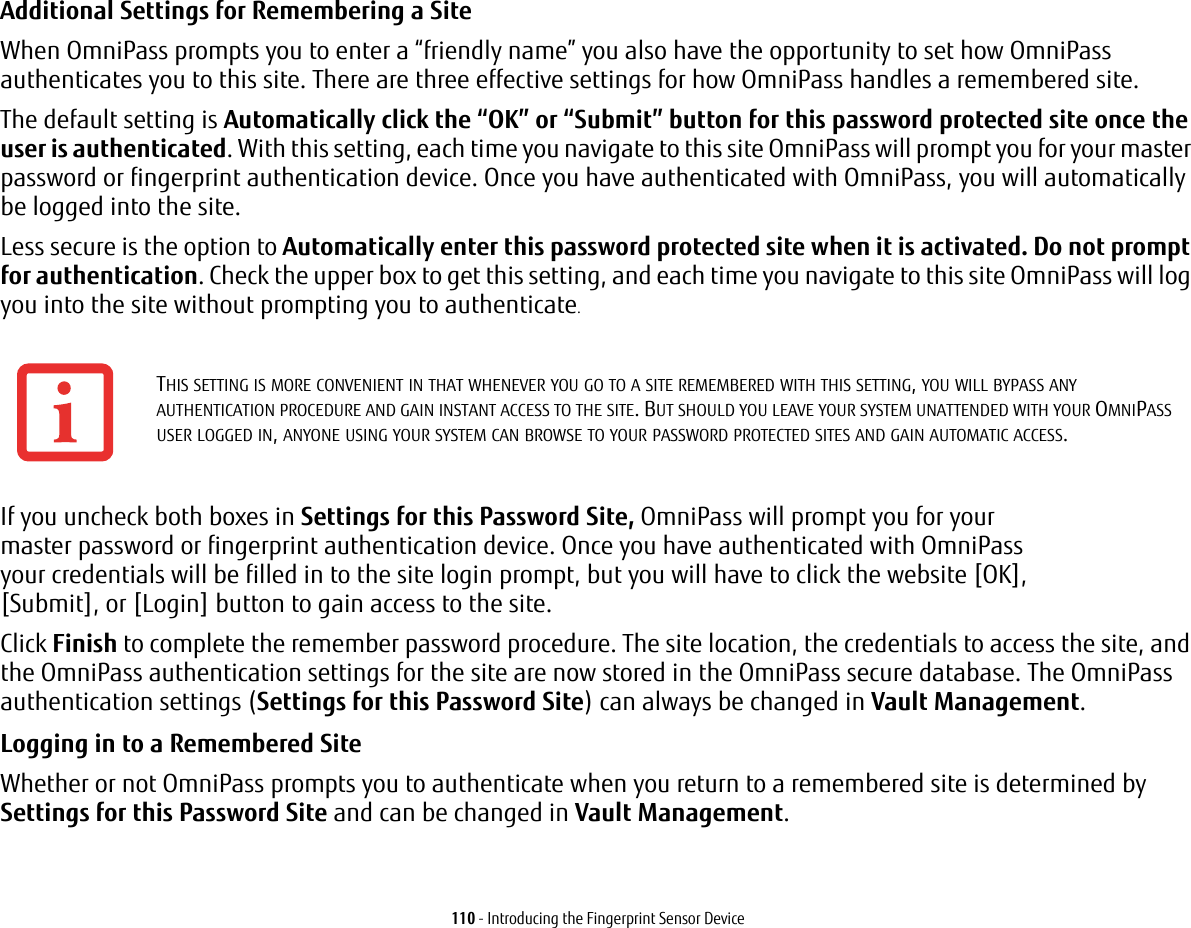 110 - Introducing the Fingerprint Sensor DeviceAdditional Settings for Remembering a Site When OmniPass prompts you to enter a “friendly name” you also have the opportunity to set how OmniPass authenticates you to this site. There are three effective settings for how OmniPass handles a remembered site.The default setting is Automatically click the “OK” or “Submit” button for this password protected site once the user is authenticated. With this setting, each time you navigate to this site OmniPass will prompt you for your master password or fingerprint authentication device. Once you have authenticated with OmniPass, you will automatically be logged into the site. Less secure is the option to Automatically enter this password protected site when it is activated. Do not prompt for authentication. Check the upper box to get this setting, and each time you navigate to this site OmniPass will log you into the site without prompting you to authenticate.If you uncheck both boxes in Settings for this Password Site, OmniPass will prompt you for your master password or fingerprint authentication device. Once you have authenticated with OmniPass your credentials will be filled in to the site login prompt, but you will have to click the website [OK], [Submit], or [Login] button to gain access to the site. Click Finish to complete the remember password procedure. The site location, the credentials to access the site, and the OmniPass authentication settings for the site are now stored in the OmniPass secure database. The OmniPass authentication settings (Settings for this Password Site) can always be changed in Vault Management.Logging in to a Remembered Site Whether or not OmniPass prompts you to authenticate when you return to a remembered site is determined by Settings for this Password Site and can be changed in Vault Management. THIS SETTING IS MORE CONVENIENT IN THAT WHENEVER YOU GO TO A SITE REMEMBERED WITH THIS SETTING, YOU WILL BYPASS ANY AUTHENTICATION PROCEDURE AND GAIN INSTANT ACCESS TO THE SITE. BUT SHOULD YOU LEAVE YOUR SYSTEM UNATTENDED WITH YOUR OMNIPASS USER LOGGED IN, ANYONE USING YOUR SYSTEM CAN BROWSE TO YOUR PASSWORD PROTECTED SITES AND GAIN AUTOMATIC ACCESS.