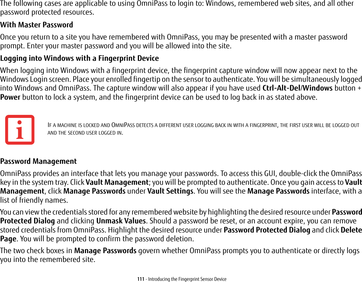 111 - Introducing the Fingerprint Sensor DeviceThe following cases are applicable to using OmniPass to login to: Windows, remembered web sites, and all other password protected resources.With Master Password Once you return to a site you have remembered with OmniPass, you may be presented with a master password prompt. Enter your master password and you will be allowed into the site.Logging into Windows with a Fingerprint Device When logging into Windows with a fingerprint device, the fingerprint capture window will now appear next to the Windows Login screen. Place your enrolled fingertip on the sensor to authenticate. You will be simultaneously logged into Windows and OmniPass. The capture window will also appear if you have used Ctrl-Alt-Del/Windows button + Power button to lock a system, and the fingerprint device can be used to log back in as stated above.Password Management OmniPass provides an interface that lets you manage your passwords. To access this GUI, double-click the OmniPass key in the system tray. Click Vault Management; you will be prompted to authenticate. Once you gain access to Vault Management, click Manage Passwords under Vault Settings. You will see the Manage Passwords interface, with a list of friendly names.You can view the credentials stored for any remembered website by highlighting the desired resource under Password Protected Dialog and clicking Unmask Values. Should a password be reset, or an account expire, you can remove stored credentials from OmniPass. Highlight the desired resource under Password Protected Dialog and click Delete Page. You will be prompted to confirm the password deletion.The two check boxes in Manage Passwords govern whether OmniPass prompts you to authenticate or directly logs you into the remembered site.IF A MACHINE IS LOCKED AND OMNIPASS DETECTS A DIFFERENT USER LOGGING BACK IN WITH A FINGERPRINT, THE FIRST USER WILL BE LOGGED OUT AND THE SECOND USER LOGGED IN.