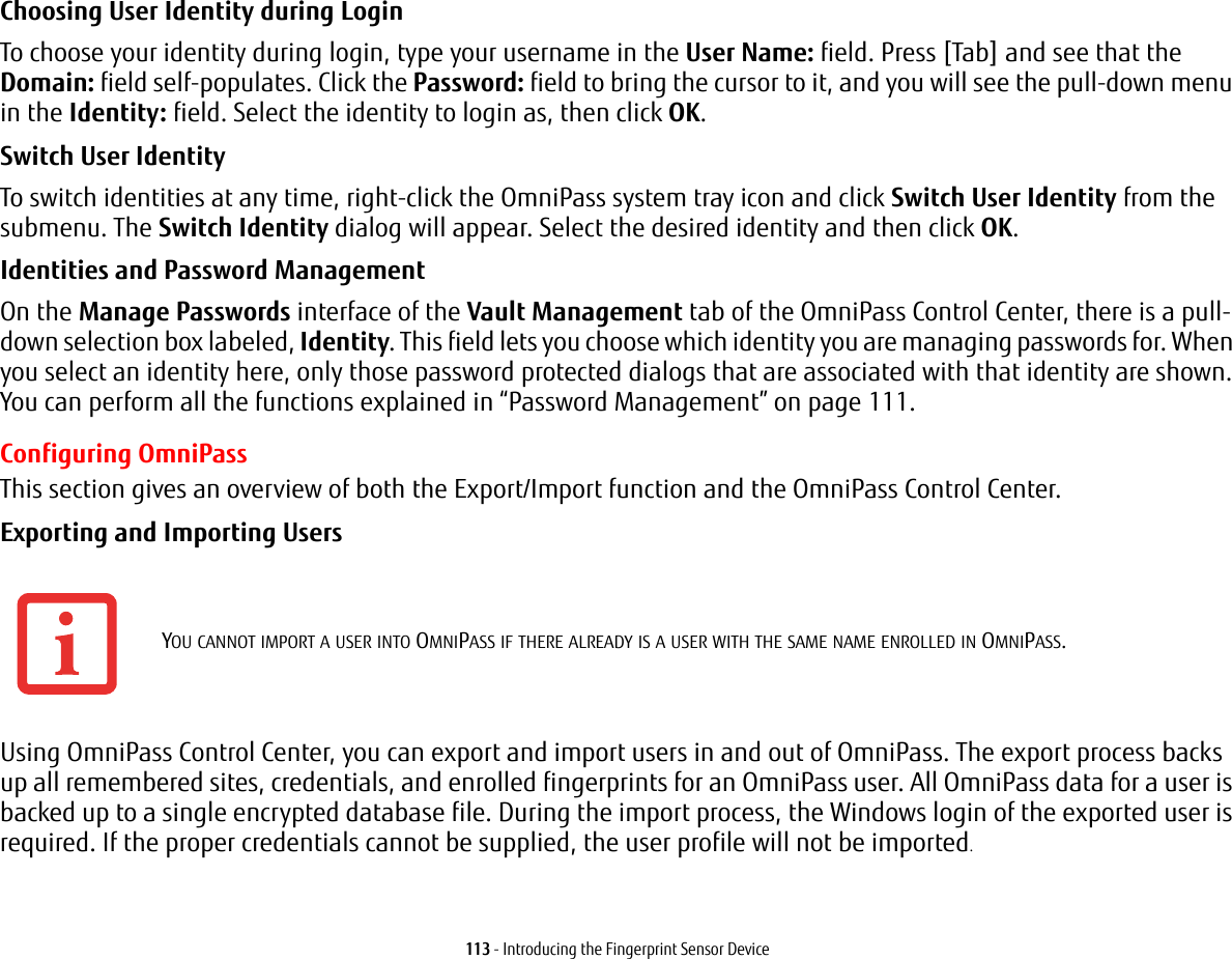 113 - Introducing the Fingerprint Sensor DeviceChoosing User Identity during Login To choose your identity during login, type your username in the User Name: field. Press [Tab] and see that the Domain: field self-populates. Click the Password: field to bring the cursor to it, and you will see the pull-down menu in the Identity: field. Select the identity to login as, then click OK.Switch User Identity To switch identities at any time, right-click the OmniPass system tray icon and click Switch User Identity from the submenu. The Switch Identity dialog will appear. Select the desired identity and then click OK.Identities and Password Management On the Manage Passwords interface of the Vault Management tab of the OmniPass Control Center, there is a pull-down selection box labeled, Identity. This field lets you choose which identity you are managing passwords for. When you select an identity here, only those password protected dialogs that are associated with that identity are shown. You can perform all the functions explained in “Password Management” on page 111.Configuring OmniPassThis section gives an overview of both the Export/Import function and the OmniPass Control Center. Exporting and Importing Users Using OmniPass Control Center, you can export and import users in and out of OmniPass. The export process backs up all remembered sites, credentials, and enrolled fingerprints for an OmniPass user. All OmniPass data for a user is backed up to a single encrypted database file. During the import process, the Windows login of the exported user is required. If the proper credentials cannot be supplied, the user profile will not be imported.YOU CANNOT IMPORT A USER INTO OMNIPASS IF THERE ALREADY IS A USER WITH THE SAME NAME ENROLLED IN OMNIPASS. 