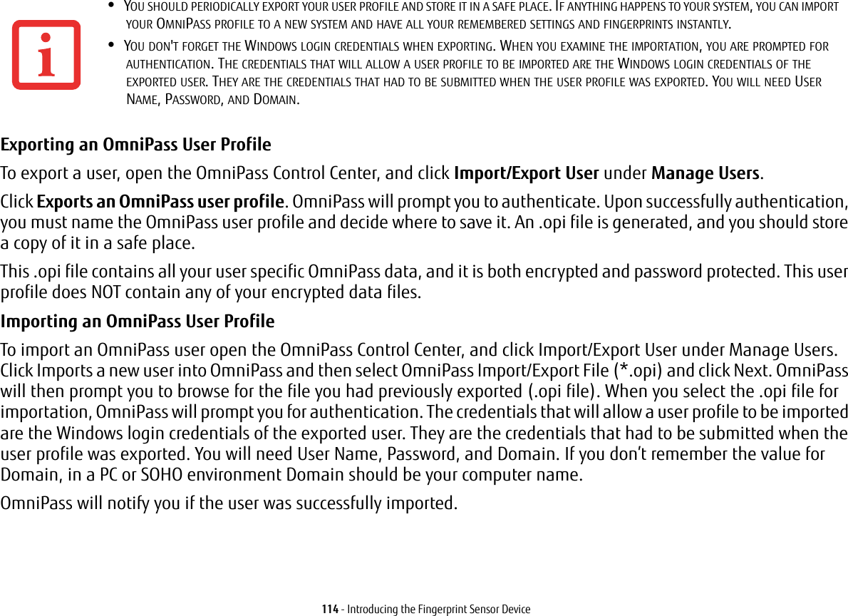 114 - Introducing the Fingerprint Sensor DeviceExporting an OmniPass User Profile To export a user, open the OmniPass Control Center, and click Import/Export User under Manage Users. Click Exports an OmniPass user profile. OmniPass will prompt you to authenticate. Upon successfully authentication, you must name the OmniPass user profile and decide where to save it. An .opi file is generated, and you should store a copy of it in a safe place.This .opi file contains all your user specific OmniPass data, and it is both encrypted and password protected. This user profile does NOT contain any of your encrypted data files.Importing an OmniPass User Profile To import an OmniPass user open the OmniPass Control Center, and click Import/Export User under Manage Users. Click Imports a new user into OmniPass and then select OmniPass Import/Export File (*.opi) and click Next. OmniPass will then prompt you to browse for the file you had previously exported (.opi file). When you select the .opi file for importation, OmniPass will prompt you for authentication. The credentials that will allow a user profile to be imported are the Windows login credentials of the exported user. They are the credentials that had to be submitted when the user profile was exported. You will need User Name, Password, and Domain. If you don’t remember the value for Domain, in a PC or SOHO environment Domain should be your computer name.OmniPass will notify you if the user was successfully imported.•YOU SHOULD PERIODICALLY EXPORT YOUR USER PROFILE AND STORE IT IN A SAFE PLACE. IF ANYTHING HAPPENS TO YOUR SYSTEM, YOU CAN IMPORT YOUR OMNIPASS PROFILE TO A NEW SYSTEM AND HAVE ALL YOUR REMEMBERED SETTINGS AND FINGERPRINTS INSTANTLY.•YOU DON&apos;T FORGET THE WINDOWS LOGIN CREDENTIALS WHEN EXPORTING. WHEN YOU EXAMINE THE IMPORTATION, YOU ARE PROMPTED FOR AUTHENTICATION. THE CREDENTIALS THAT WILL ALLOW A USER PROFILE TO BE IMPORTED ARE THE WINDOWS LOGIN CREDENTIALS OF THE EXPORTED USER. THEY ARE THE CREDENTIALS THAT HAD TO BE SUBMITTED WHEN THE USER PROFILE WAS EXPORTED. YOU WILL NEED USER NAME, PASSWORD, AND DOMAIN.