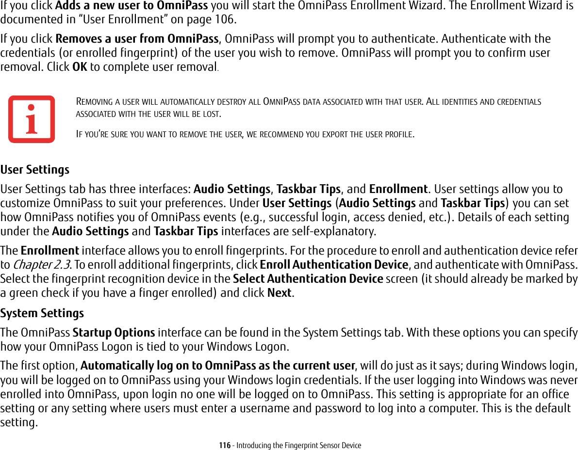 116 - Introducing the Fingerprint Sensor DeviceIf you click Adds a new user to OmniPass you will start the OmniPass Enrollment Wizard. The Enrollment Wizard is documented in “User Enrollment” on page 106. If you click Removes a user from OmniPass, OmniPass will prompt you to authenticate. Authenticate with the credentials (or enrolled fingerprint) of the user you wish to remove. OmniPass will prompt you to confirm user removal. Click OK to complete user removal.User Settings User Settings tab has three interfaces: Audio Settings, Taskbar Tips, and Enrollment. User settings allow you to customize OmniPass to suit your preferences. Under User Settings (Audio Settings and Taskbar Tips) you can set how OmniPass notifies you of OmniPass events (e.g., successful login, access denied, etc.). Details of each setting under the Audio Settings and Taskbar Tips interfaces are self-explanatory.The Enrollment interface allows you to enroll fingerprints. For the procedure to enroll and authentication device refer to Chapter 2.3. To enroll additional fingerprints, click Enroll Authentication Device, and authenticate with OmniPass. Select the fingerprint recognition device in the Select Authentication Device screen (it should already be marked by a green check if you have a finger enrolled) and click Next.System Settings The OmniPass Startup Options interface can be found in the System Settings tab. With these options you can specify how your OmniPass Logon is tied to your Windows Logon.The first option, Automatically log on to OmniPass as the current user, will do just as it says; during Windows login, you will be logged on to OmniPass using your Windows login credentials. If the user logging into Windows was never enrolled into OmniPass, upon login no one will be logged on to OmniPass. This setting is appropriate for an office setting or any setting where users must enter a username and password to log into a computer. This is the default setting.REMOVING A USER WILL AUTOMATICALLY DESTROY ALL OMNIPASS DATA ASSOCIATED WITH THAT USER. ALL IDENTITIES AND CREDENTIALS ASSOCIATED WITH THE USER WILL BE LOST.IF YOU’RE SURE YOU WANT TO REMOVE THE USER, WE RECOMMEND YOU EXPORT THE USER PROFILE.