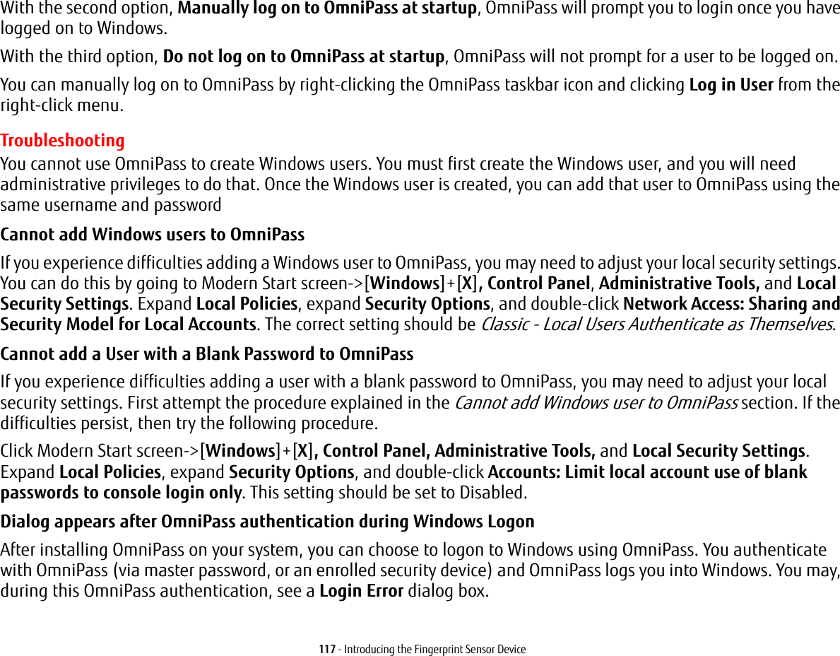 117 - Introducing the Fingerprint Sensor DeviceWith the second option, Manually log on to OmniPass at startup, OmniPass will prompt you to login once you have logged on to Windows.With the third option, Do not log on to OmniPass at startup, OmniPass will not prompt for a user to be logged on.You can manually log on to OmniPass by right-clicking the OmniPass taskbar icon and clicking Log in User from the right-click menu.TroubleshootingYou cannot use OmniPass to create Windows users. You must first create the Windows user, and you will need administrative privileges to do that. Once the Windows user is created, you can add that user to OmniPass using the same username and passwordCannot add Windows users to OmniPass If you experience difficulties adding a Windows user to OmniPass, you may need to adjust your local security settings. You can do this by going to Modern Start screen-&gt;[Windows]+[X], Control Panel, Administrative Tools, and Local Security Settings. Expand Local Policies, expand Security Options, and double-click Network Access: Sharing and Security Model for Local Accounts. The correct setting should be Classic - Local Users Authenticate as Themselves.Cannot add a User with a Blank Password to OmniPass If you experience difficulties adding a user with a blank password to OmniPass, you may need to adjust your local security settings. First attempt the procedure explained in the Cannot add Windows user to OmniPass section. If the difficulties persist, then try the following procedure.Click Modern Start screen-&gt;[Windows]+[X], Control Panel, Administrative Tools, and Local Security Settings. Expand Local Policies, expand Security Options, and double-click Accounts: Limit local account use of blank passwords to console login only. This setting should be set to Disabled.Dialog appears after OmniPass authentication during Windows Logon After installing OmniPass on your system, you can choose to logon to Windows using OmniPass. You authenticate with OmniPass (via master password, or an enrolled security device) and OmniPass logs you into Windows. You may, during this OmniPass authentication, see a Login Error dialog box.