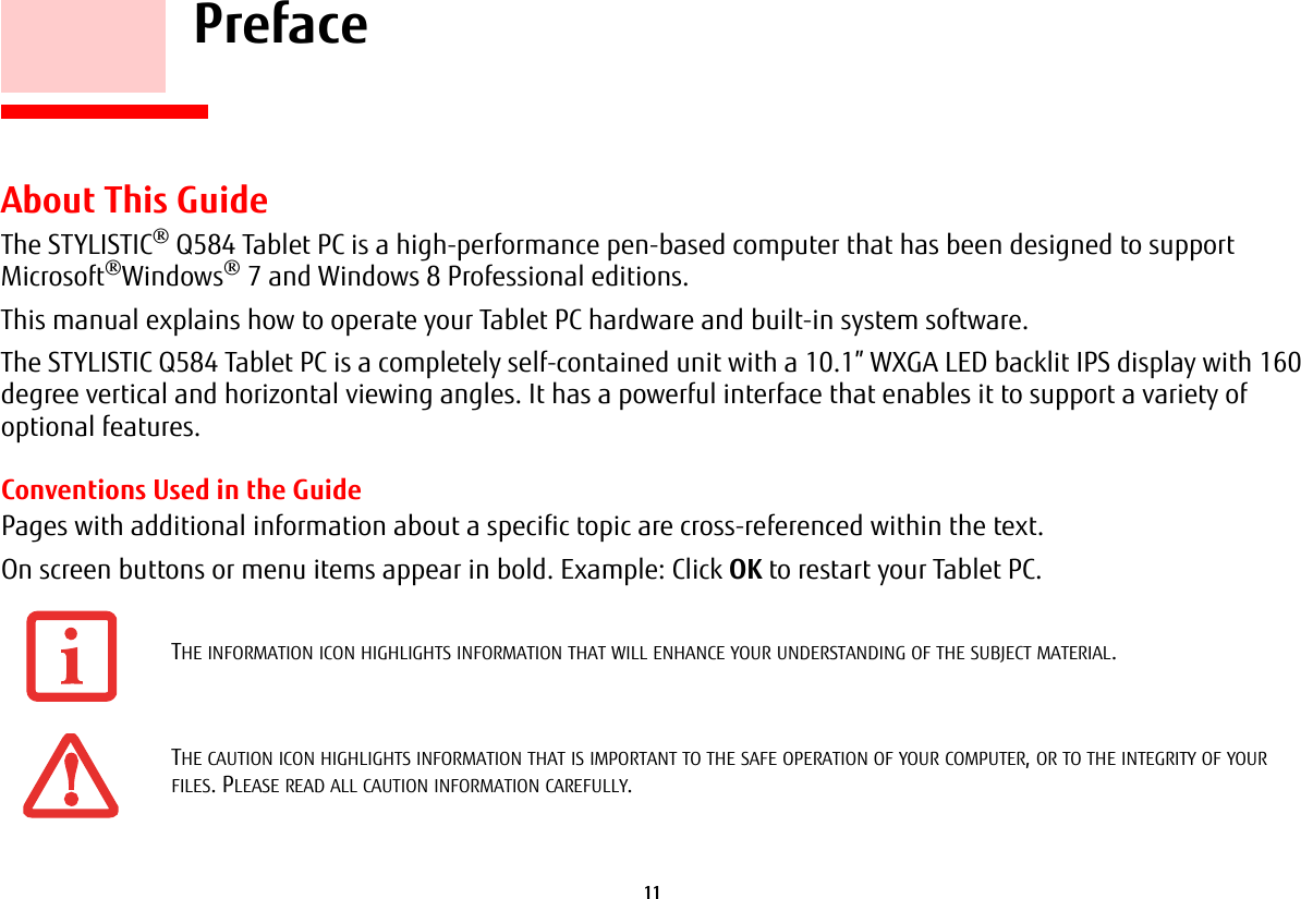 11     PrefaceAbout This GuideThe STYLISTIC® Q584 Tablet PC is a high-performance pen-based computer that has been designed to support Microsoft®Windows® 7 and Windows 8 Professional editions.This manual explains how to operate your Tablet PC hardware and built-in system software.The STYLISTIC Q584 Tablet PC is a completely self-contained unit with a 10.1” WXGA LED backlit IPS display with 160 degree vertical and horizontal viewing angles. It has a powerful interface that enables it to support a variety of optional features. Conventions Used in the GuidePages with additional information about a specific topic are cross-referenced within the text.On screen buttons or menu items appear in bold. Example: Click OK to restart your Tablet PC.THE INFORMATION ICON HIGHLIGHTS INFORMATION THAT WILL ENHANCE YOUR UNDERSTANDING OF THE SUBJECT MATERIAL.THE CAUTION ICON HIGHLIGHTS INFORMATION THAT IS IMPORTANT TO THE SAFE OPERATION OF YOUR COMPUTER, OR TO THE INTEGRITY OF YOUR FILES. PLEASE READ ALL CAUTION INFORMATION CAREFULLY.