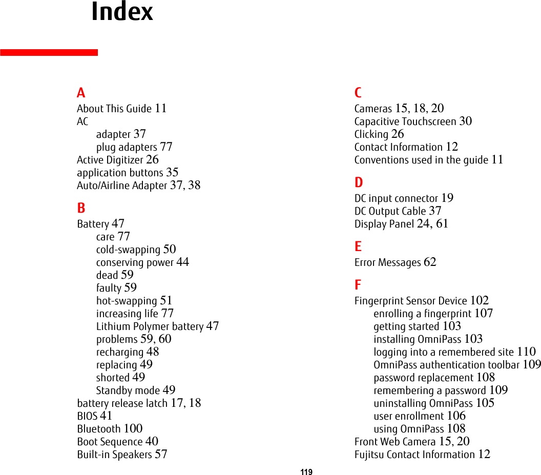 119     IndexAAbout This Guide 11ACadapter 37plug adapters 77Active Digitizer 26application buttons 35Auto/Airline Adapter 37, 38BBattery 47care 77cold-swapping 50conserving power 44dead 59faulty 59hot-swapping 51increasing life 77Lithium Polymer battery 47problems 59, 60recharging 48replacing 49shorted 49Standby mode 49battery release latch 17, 18BIOS 41Bluetooth 100Boot Sequence 40Built-in Speakers 57CCameras 15, 18, 20Capacitive Touchscreen 30Clicking 26Contact Information 12Conventions used in the guide 11DDC input connector 19DC Output Cable 37Display Panel 24, 61EError Messages 62FFingerprint Sensor Device 102enrolling a fingerprint 107getting started 103installing OmniPass 103logging into a remembered site 110OmniPass authentication toolbar 109password replacement 108remembering a password 109uninstalling OmniPass 105user enrollment 106using OmniPass 108Front Web Camera 15, 20Fujitsu Contact Information 12