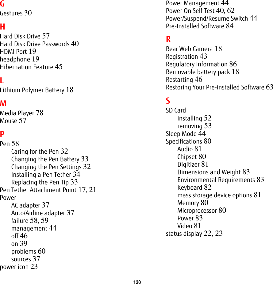 120 GGestures 30HHard Disk Drive 57Hard Disk Drive Passwords 40HDMI Port 19headphone 19Hibernation Feature 45LLithium Polymer Battery 18MMedia Player 78Mouse 57PPen 58Caring for the Pen 32Changing the Pen Battery 33Changing the Pen Settings 32Installing a Pen Tether 34Replacing the Pen Tip 33Pen Tether Attachment Point 17, 21PowerAC adapter 37Auto/Airline adapter 37failure 58, 59management 44off 46on 39problems 60sources 37power icon 23Power Management 44Power On Self Test 40, 62Power/Suspend/Resume Switch 44Pre-Installed Software 84RRear Web Camera 18Registration 43Regulatory Information 86Removable battery pack 18Restarting 46Restoring Your Pre-installed Software 63SSD Cardinstalling 52removing 53Sleep Mode 44Specifications 80Audio 81Chipset 80Digitizer 81Dimensions and Weight 83Environmental Requirements 83Keyboard 82mass storage device options 81Memory 80Microprocessor 80Power 83Video 81status display 22, 23