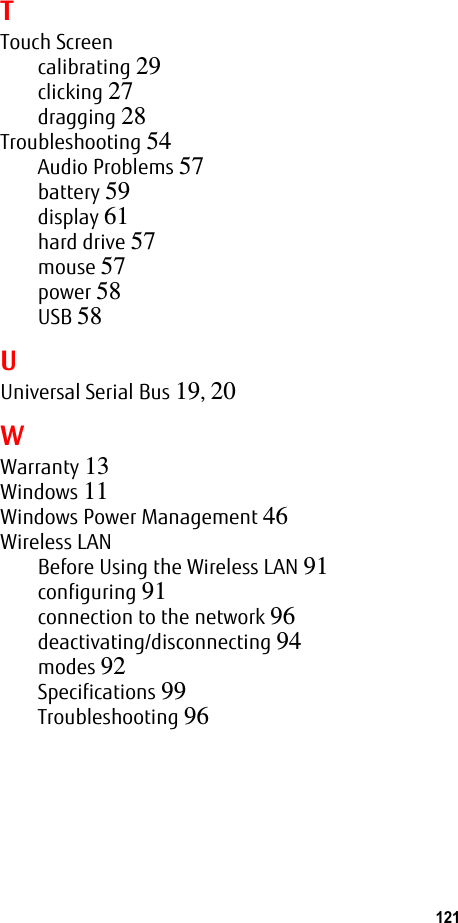 121 TTouch Screencalibrating 29clicking 27dragging 28Troubleshooting 54Audio Problems 57battery 59display 61hard drive 57mouse 57power 58USB 58UUniversal Serial Bus 19, 20WWarranty 13Windows 11Windows Power Management 46Wireless LANBefore Using the Wireless LAN 91configuring 91connection to the network 96deactivating/disconnecting 94modes 92Specifications 99Troubleshooting 96