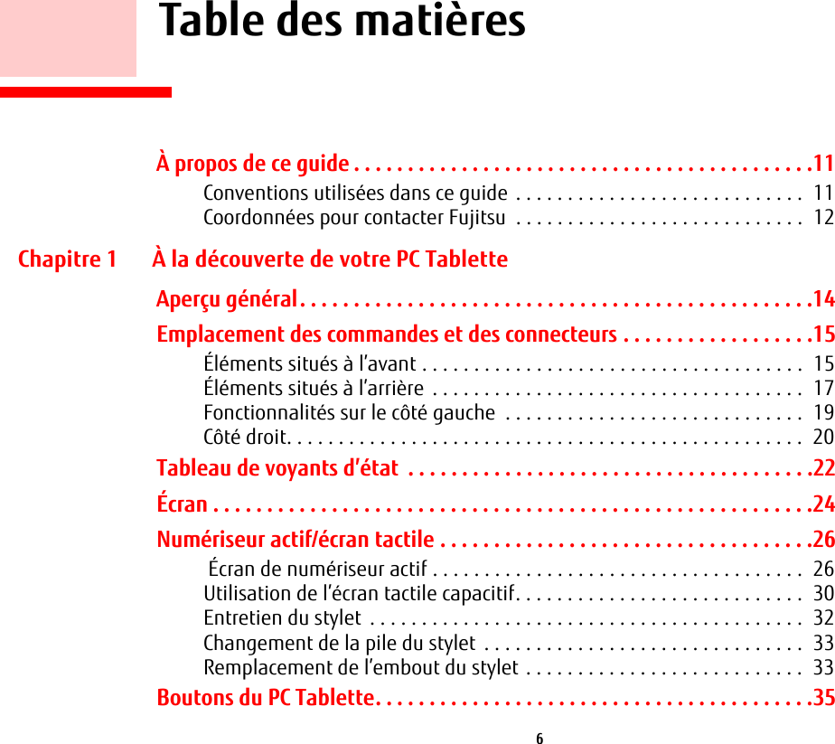  6     Table des matièresÀ propos de ce guide . . . . . . . . . . . . . . . . . . . . . . . . . . . . . . . . . . . . . . . . . . .11Conventions utilisées dans ce guide  . . . . . . . . . . . . . . . . . . . . . . . . . . . .  11Coordonnées pour contacter Fujitsu  . . . . . . . . . . . . . . . . . . . . . . . . . . . .  12Chapitre 1 À la découverte de votre PC TabletteAperçu général. . . . . . . . . . . . . . . . . . . . . . . . . . . . . . . . . . . . . . . . . . . . . . . .14Emplacement des commandes et des connecteurs . . . . . . . . . . . . . . . . . .15Éléments situés à l’avant . . . . . . . . . . . . . . . . . . . . . . . . . . . . . . . . . . . . .  15Éléments situés à l’arrière  . . . . . . . . . . . . . . . . . . . . . . . . . . . . . . . . . . . .  17Fonctionnalités sur le côté gauche  . . . . . . . . . . . . . . . . . . . . . . . . . . . . .  19Côté droit. . . . . . . . . . . . . . . . . . . . . . . . . . . . . . . . . . . . . . . . . . . . . . . . . .  20Tableau de voyants d’état  . . . . . . . . . . . . . . . . . . . . . . . . . . . . . . . . . . . . . .22Écran . . . . . . . . . . . . . . . . . . . . . . . . . . . . . . . . . . . . . . . . . . . . . . . . . . . . . . . .24Numériseur actif/écran tactile . . . . . . . . . . . . . . . . . . . . . . . . . . . . . . . . . . .26 Écran de numériseur actif . . . . . . . . . . . . . . . . . . . . . . . . . . . . . . . . . . . .  26Utilisation de l’écran tactile capacitif. . . . . . . . . . . . . . . . . . . . . . . . . . . .  30Entretien du stylet  . . . . . . . . . . . . . . . . . . . . . . . . . . . . . . . . . . . . . . . . . .  32Changement de la pile du stylet  . . . . . . . . . . . . . . . . . . . . . . . . . . . . . . .  33Remplacement de l’embout du stylet . . . . . . . . . . . . . . . . . . . . . . . . . . .  33Boutons du PC Tablette. . . . . . . . . . . . . . . . . . . . . . . . . . . . . . . . . . . . . . . . .35