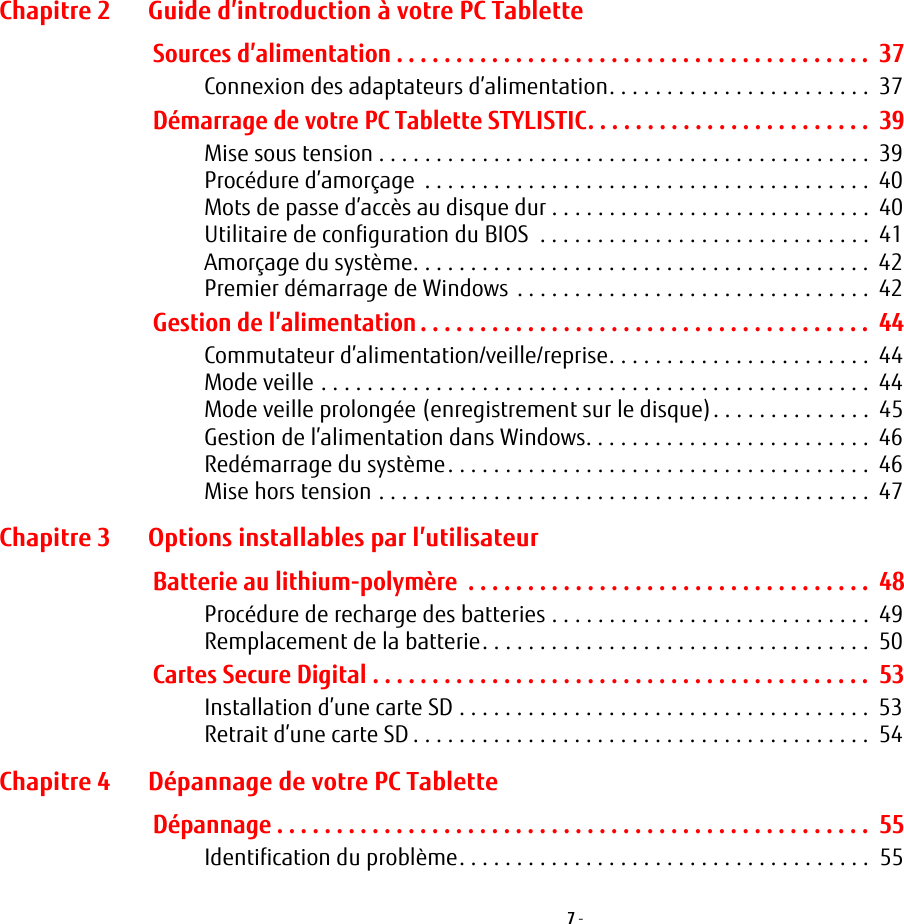 7 - Chapitre 2 Guide d’introduction à votre PC TabletteSources d’alimentation . . . . . . . . . . . . . . . . . . . . . . . . . . . . . . . . . . . . . . . .  37Connexion des adaptateurs d’alimentation. . . . . . . . . . . . . . . . . . . . . . .  37Démarrage de votre PC Tablette STYLISTIC. . . . . . . . . . . . . . . . . . . . . . . .  39Mise sous tension . . . . . . . . . . . . . . . . . . . . . . . . . . . . . . . . . . . . . . . . . . .  39Procédure d’amorçage  . . . . . . . . . . . . . . . . . . . . . . . . . . . . . . . . . . . . . . .  40Mots de passe d’accès au disque dur . . . . . . . . . . . . . . . . . . . . . . . . . . . .  40Utilitaire de configuration du BIOS  . . . . . . . . . . . . . . . . . . . . . . . . . . . . .  41Amorçage du système. . . . . . . . . . . . . . . . . . . . . . . . . . . . . . . . . . . . . . . .  42Premier démarrage de Windows . . . . . . . . . . . . . . . . . . . . . . . . . . . . . . .  42Gestion de l’alimentation . . . . . . . . . . . . . . . . . . . . . . . . . . . . . . . . . . . . . .  44Commutateur d’alimentation/veille/reprise. . . . . . . . . . . . . . . . . . . . . . .  44Mode veille . . . . . . . . . . . . . . . . . . . . . . . . . . . . . . . . . . . . . . . . . . . . . . . .  44Mode veille prolongée (enregistrement sur le disque). . . . . . . . . . . . . .  45Gestion de l’alimentation dans Windows. . . . . . . . . . . . . . . . . . . . . . . . .  46Redémarrage du système. . . . . . . . . . . . . . . . . . . . . . . . . . . . . . . . . . . . .  46Mise hors tension . . . . . . . . . . . . . . . . . . . . . . . . . . . . . . . . . . . . . . . . . . .  47Chapitre 3 Options installables par l’utilisateurBatterie au lithium-polymère  . . . . . . . . . . . . . . . . . . . . . . . . . . . . . . . . . .  48Procédure de recharge des batteries . . . . . . . . . . . . . . . . . . . . . . . . . . . .  49Remplacement de la batterie. . . . . . . . . . . . . . . . . . . . . . . . . . . . . . . . . .  50Cartes Secure Digital . . . . . . . . . . . . . . . . . . . . . . . . . . . . . . . . . . . . . . . . . .  53Installation d’une carte SD . . . . . . . . . . . . . . . . . . . . . . . . . . . . . . . . . . . .  53Retrait d’une carte SD . . . . . . . . . . . . . . . . . . . . . . . . . . . . . . . . . . . . . . . .  54Chapitre 4 Dépannage de votre PC TabletteDépannage . . . . . . . . . . . . . . . . . . . . . . . . . . . . . . . . . . . . . . . . . . . . . . . . . .  55Identification du problème. . . . . . . . . . . . . . . . . . . . . . . . . . . . . . . . . . . .  55