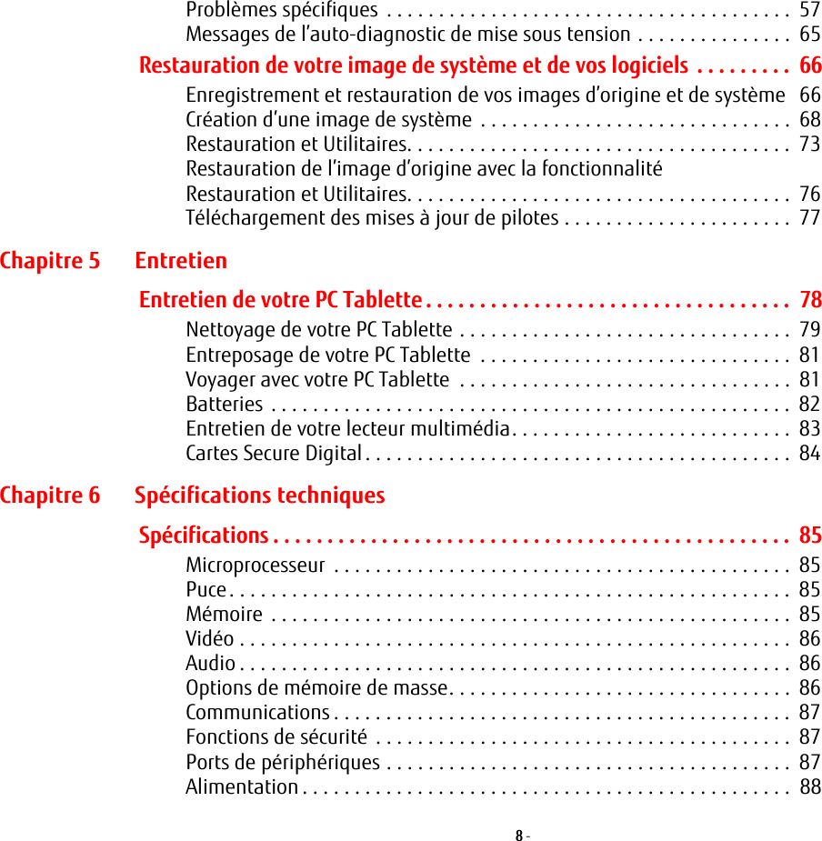 8 - Problèmes spécifiques  . . . . . . . . . . . . . . . . . . . . . . . . . . . . . . . . . . . . . . .  57Messages de l’auto-diagnostic de mise sous tension . . . . . . . . . . . . . . .  65Restauration de votre image de système et de vos logiciels . . . . . . . . .  66Enregistrement et restauration de vos images d’origine et de système   66Création d’une image de système  . . . . . . . . . . . . . . . . . . . . . . . . . . . . . .  68Restauration et Utilitaires. . . . . . . . . . . . . . . . . . . . . . . . . . . . . . . . . . . . .  73Restauration de l’image d’origine avec la fonctionnalité Restauration et Utilitaires. . . . . . . . . . . . . . . . . . . . . . . . . . . . . . . . . . . . .  76Téléchargement des mises à jour de pilotes . . . . . . . . . . . . . . . . . . . . . .  77Chapitre 5 EntretienEntretien de votre PC Tablette . . . . . . . . . . . . . . . . . . . . . . . . . . . . . . . . . .  78Nettoyage de votre PC Tablette . . . . . . . . . . . . . . . . . . . . . . . . . . . . . . . .  79Entreposage de votre PC Tablette  . . . . . . . . . . . . . . . . . . . . . . . . . . . . . .  81Voyager avec votre PC Tablette  . . . . . . . . . . . . . . . . . . . . . . . . . . . . . . . .  81Batteries . . . . . . . . . . . . . . . . . . . . . . . . . . . . . . . . . . . . . . . . . . . . . . . . . .  82Entretien de votre lecteur multimédia. . . . . . . . . . . . . . . . . . . . . . . . . . .  83Cartes Secure Digital . . . . . . . . . . . . . . . . . . . . . . . . . . . . . . . . . . . . . . . . .  84Chapitre 6 Spécifications techniquesSpécifications . . . . . . . . . . . . . . . . . . . . . . . . . . . . . . . . . . . . . . . . . . . . . . . .  85Microprocesseur  . . . . . . . . . . . . . . . . . . . . . . . . . . . . . . . . . . . . . . . . . . . .  85Puce. . . . . . . . . . . . . . . . . . . . . . . . . . . . . . . . . . . . . . . . . . . . . . . . . . . . . .  85Mémoire  . . . . . . . . . . . . . . . . . . . . . . . . . . . . . . . . . . . . . . . . . . . . . . . . . .  85Vidéo . . . . . . . . . . . . . . . . . . . . . . . . . . . . . . . . . . . . . . . . . . . . . . . . . . . . .  86Audio . . . . . . . . . . . . . . . . . . . . . . . . . . . . . . . . . . . . . . . . . . . . . . . . . . . . .  86Options de mémoire de masse. . . . . . . . . . . . . . . . . . . . . . . . . . . . . . . . .  86Communications . . . . . . . . . . . . . . . . . . . . . . . . . . . . . . . . . . . . . . . . . . . .  87Fonctions de sécurité  . . . . . . . . . . . . . . . . . . . . . . . . . . . . . . . . . . . . . . . .  87Ports de périphériques . . . . . . . . . . . . . . . . . . . . . . . . . . . . . . . . . . . . . . .  87Alimentation . . . . . . . . . . . . . . . . . . . . . . . . . . . . . . . . . . . . . . . . . . . . . . .  88