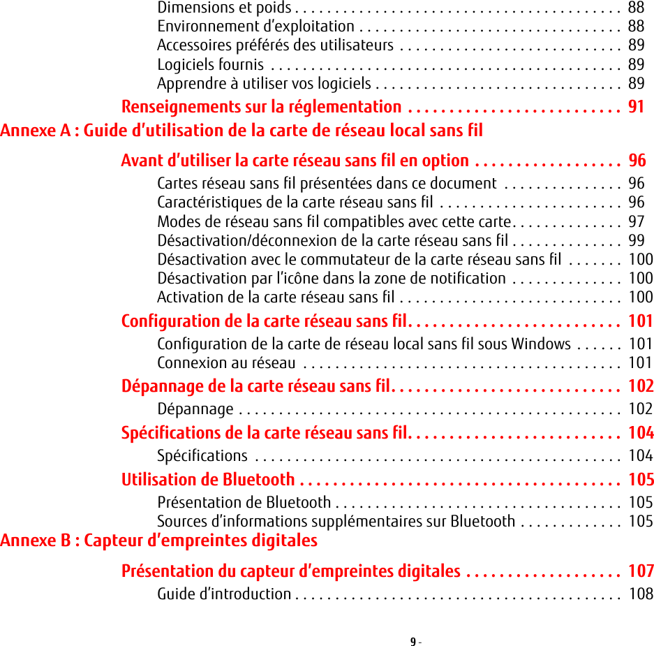 9 - Dimensions et poids . . . . . . . . . . . . . . . . . . . . . . . . . . . . . . . . . . . . . . . . .  88Environnement d’exploitation . . . . . . . . . . . . . . . . . . . . . . . . . . . . . . . . .  88Accessoires préférés des utilisateurs . . . . . . . . . . . . . . . . . . . . . . . . . . . .  89Logiciels fournis  . . . . . . . . . . . . . . . . . . . . . . . . . . . . . . . . . . . . . . . . . . . .  89Apprendre à utiliser vos logiciels . . . . . . . . . . . . . . . . . . . . . . . . . . . . . . .  89Renseignements sur la réglementation . . . . . . . . . . . . . . . . . . . . . . . . . .  91Annexe A : Guide d’utilisation de la carte de réseau local sans filAvant d’utiliser la carte réseau sans fil en option . . . . . . . . . . . . . . . . . .  96Cartes réseau sans fil présentées dans ce document  . . . . . . . . . . . . . . .  96Caractéristiques de la carte réseau sans fil . . . . . . . . . . . . . . . . . . . . . . .  96Modes de réseau sans fil compatibles avec cette carte. . . . . . . . . . . . . .  97Désactivation/déconnexion de la carte réseau sans fil . . . . . . . . . . . . . .  99Désactivation avec le commutateur de la carte réseau sans fil  . . . . . . .  100Désactivation par l’icône dans la zone de notification . . . . . . . . . . . . . .  100Activation de la carte réseau sans fil . . . . . . . . . . . . . . . . . . . . . . . . . . . .  100Configuration de la carte réseau sans fil. . . . . . . . . . . . . . . . . . . . . . . . . .  101Configuration de la carte de réseau local sans fil sous Windows . . . . . .  101Connexion au réseau  . . . . . . . . . . . . . . . . . . . . . . . . . . . . . . . . . . . . . . . .  101Dépannage de la carte réseau sans fil. . . . . . . . . . . . . . . . . . . . . . . . . . . .  102Dépannage . . . . . . . . . . . . . . . . . . . . . . . . . . . . . . . . . . . . . . . . . . . . . . . .  102Spécifications de la carte réseau sans fil. . . . . . . . . . . . . . . . . . . . . . . . . .  104Spécifications  . . . . . . . . . . . . . . . . . . . . . . . . . . . . . . . . . . . . . . . . . . . . . .  104Utilisation de Bluetooth . . . . . . . . . . . . . . . . . . . . . . . . . . . . . . . . . . . . . . .  105Présentation de Bluetooth . . . . . . . . . . . . . . . . . . . . . . . . . . . . . . . . . . . .  105Sources d’informations supplémentaires sur Bluetooth . . . . . . . . . . . . .  105Annexe B : Capteur d’empreintes digitalesPrésentation du capteur d’empreintes digitales . . . . . . . . . . . . . . . . . . .  107Guide d’introduction . . . . . . . . . . . . . . . . . . . . . . . . . . . . . . . . . . . . . . . . .  108