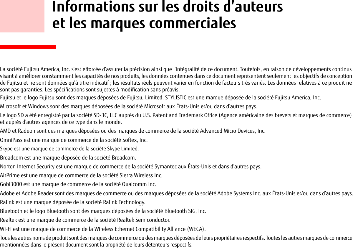     Informations sur les droits d’auteurs et les marques commercialesLa société Fujitsu America, Inc. s’est efforcée d’assurer la précision ainsi que l’intégralité de ce document. Toutefois, en raison de développements continus visant à améliorer constamment les capacités de nos produits, les données contenues dans ce document représentent seulement les objectifs de conception de Fujitsu et ne sont données qu’à titre indicatif ; les résultats réels peuvent varier en fonction de facteurs très variés. Les données relatives à ce produit ne sont pas garanties. Les spécifications sont sujettes à modification sans préavis.Fujitsu et le logo Fujitsu sont des marques déposées de Fujitsu, Limited. STYLISTIC est une marque déposée de la société Fujitsu America, Inc.Microsoft et Windows sont des marques déposées de la société Microsoft aux États-Unis et/ou dans d’autres pays. Le logo SD a été enregistré par la société SD-3C, LLC auprès du U.S. Patent and Trademark Office (Agence américaine des brevets et marques de commerce) et auprès d’autres agences de ce type dans le monde.AMD et Radeon sont des marques déposées ou des marques de commerce de la société Advanced Micro Devices, Inc.OmniPass est une marque de commerce de la société Softex, Inc.Skype est une marque de commerce de la société Skype Limited.Broadcom est une marque déposée de la société Broadcom.Norton Internet Security est une marque de commerce de la société Symantec aux États-Unis et dans d’autres pays.AirPrime est une marque de commerce de la société Sierra Wireless Inc.Gobi3000 est une marque de commerce de la société Qualcomm Inc.Adobe et Adobe Reader sont des marques de commerce ou des marques déposées de la société Adobe Systems Inc. aux États-Unis et/ou dans d’autres pays.Ralink est une marque déposée de la société Ralink Technology.Bluetooth et le logo Bluetooth sont des marques déposées de la société Bluetooth SIG, Inc.Realtek est une marque de commerce de la société Realtek Semiconductor.Wi-Fi est une marque de commerce de la Wireless Ethernet Compatibility Alliance (WECA).Tous les autres noms de produit sont des marques de commerce ou des marques déposées de leurs propriétaires respectifs. Toutes les autres marques de commerce mentionnées dans le présent document sont la propriété de leurs détenteurs respectifs.