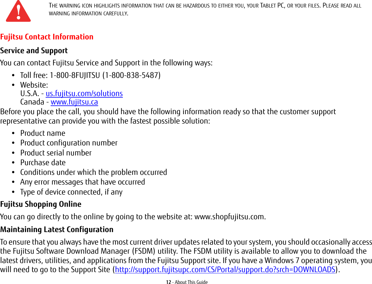 12 - About This GuideFujitsu Contact InformationService and Support You can contact Fujitsu Service and Support in the following ways:•Toll free: 1-800-8FUJITSU (1-800-838-5487)•Website:  U.S.A. - us.fujitsu.com/solutions Canada - www.fujitsu.caBefore you place the call, you should have the following information ready so that the customer support representative can provide you with the fastest possible solution:•Product name•Product configuration number•Product serial number•Purchase date•Conditions under which the problem occurred•Any error messages that have occurred•Type of device connected, if anyFujitsu Shopping Online You can go directly to the online by going to the website at: www.shopfujitsu.com.Maintaining Latest Configuration To ensure that you always have the most current driver updates related to your system, you should occasionally access the Fujitsu Software Download Manager (FSDM) utility. The FSDM utility is available to allow you to download the latest drivers, utilities, and applications from the Fujitsu Support site. If you have a Windows 7 operating system, you will need to go to the Support Site (http://support.fujitsupc.com/CS/Portal/support.do?srch=DOWNLOADS). THE WARNING ICON HIGHLIGHTS INFORMATION THAT CAN BE HAZARDOUS TO EITHER YOU, YOUR TABLET PC, OR YOUR FILES. PLEASE READ ALL WARNING INFORMATION CAREFULLY.