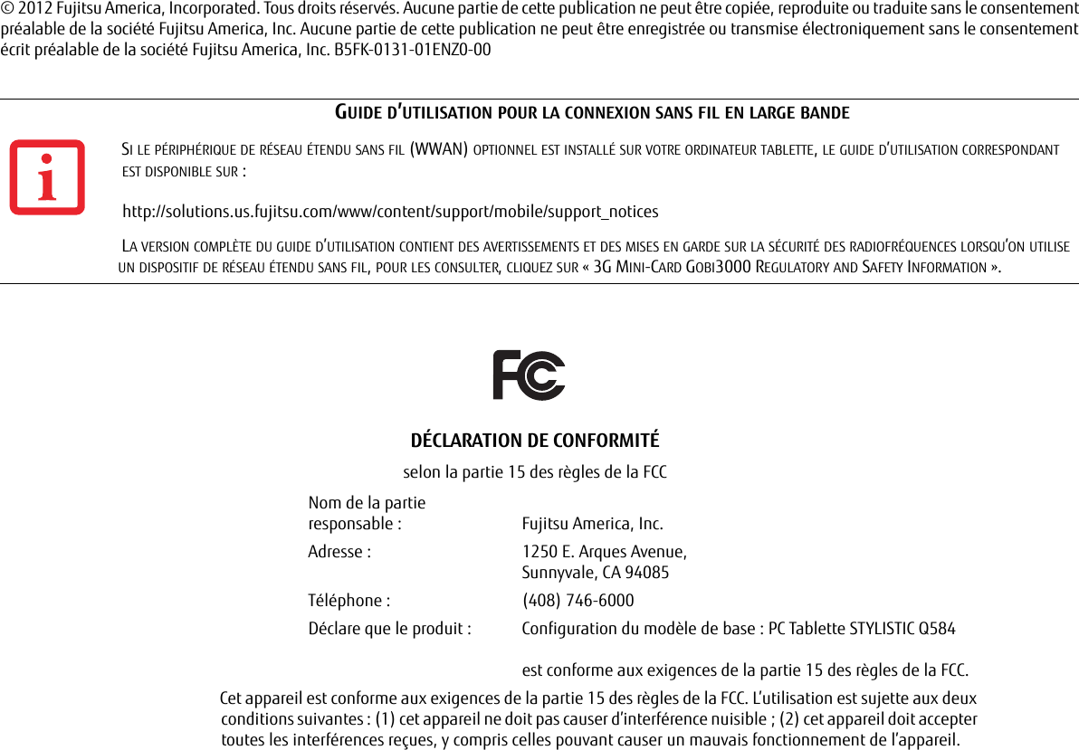 © 2012 Fujitsu America, Incorporated. Tous droits réservés. Aucune partie de cette publication ne peut être copiée, reproduite ou traduite sans le consentement préalable de la société Fujitsu America, Inc. Aucune partie de cette publication ne peut être enregistrée ou transmise électroniquement sans le consentement écrit préalable de la société Fujitsu America, Inc. B5FK-0131-01ENZ0-00GUIDE D’UTILISATION POUR LA CONNEXION SANS FIL EN LARGE BANDESI LE PÉRIPHÉRIQUE DE RÉSEAU ÉTENDU SANS FIL (WWAN) OPTIONNEL EST INSTALLÉ SUR VOTRE ORDINATEUR TABLETTE, LE GUIDE D’UTILISATION CORRESPONDANT ESTDISPONIBLE SUR : http://solutions.us.fujitsu.com/www/content/support/mobile/support_noticesLA VERSION COMPLÈTE DU GUIDE D’UTILISATION CONTIENT DES AVERTISSEMENTS ET DES MISES EN GARDE SUR LA SÉCURITÉ DES RADIOFRÉQUENCES LORSQU’ON UTILISE UN DISPOSITIF DE RÉSEAU ÉTENDU SANS FIL, POUR LES CONSULTER, CLIQUEZ SUR « 3G MINI-CARD GOBI3000 REGULATORY AND SAFETY INFORMATION ».DÉCLARATION DE CONFORMITÉselon la partie 15 des règles de la FCCNom de la partie responsable : Fujitsu America, Inc.Adresse :  1250 E. Arques Avenue,Sunnyvale, CA 94085Téléphone : (408) 746-6000Déclare que le produit : Configuration du modèle de base : PC Tablette STYLISTIC Q584est conforme aux exigences de la partie 15 des règles de la FCC.Cet appareil est conforme aux exigences de la partie 15 des règles de la FCC. L’utilisation est sujette aux deux conditions suivantes : (1) cet appareil ne doit pas causer d’interférence nuisible ; (2) cet appareil doit accepter toutes les interférences reçues, y compris celles pouvant causer un mauvais fonctionnement de l’appareil.