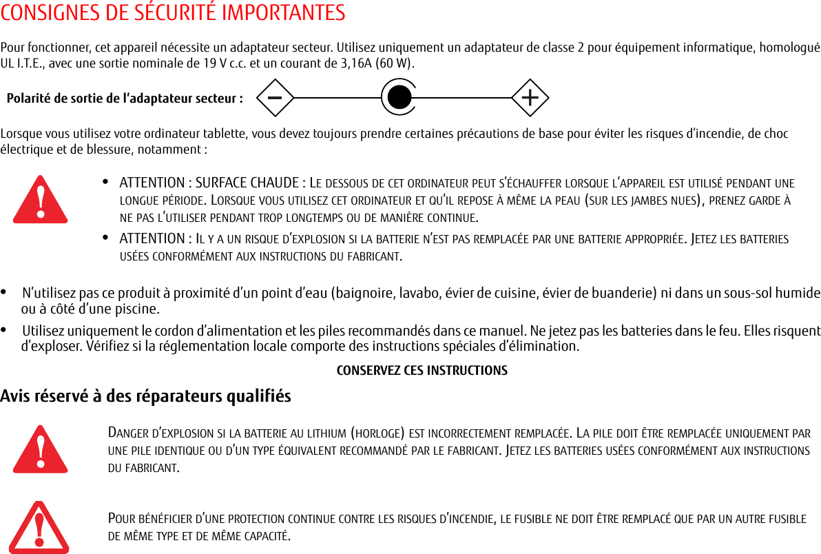 CONSIGNES DE SÉCURITÉ IMPORTANTESPour fonctionner, cet appareil nécessite un adaptateur secteur. Utilisez uniquement un adaptateur de classe 2 pour équipement informatique, homologué UL I.T.E., avec une sortie nominale de 19 V c.c. et un courant de 3,16A (60 W).Lorsque vous utilisez votre ordinateur tablette, vous devez toujours prendre certaines précautions de base pour éviter les risques d’incendie, de choc électrique et de blessure, notamment :•N’utilisez pas ce produit à proximité d’un point d’eau (baignoire, lavabo, évier de cuisine, évier de buanderie) ni dans un sous-sol humide ou à côté d’une piscine.•Utilisez uniquement le cordon d’alimentation et les piles recommandés dans ce manuel. Ne jetez pas les batteries dans le feu. Elles risquent d’exploser. Vérifiez si la réglementation locale comporte des instructions spéciales d’élimination.CONSERVEZ CES INSTRUCTIONSAvis réservé à des réparateurs qualifiés •ATTENTION : SURFACE CHAUDE : LE DESSOUS DE CET ORDINATEUR PEUT S’ÉCHAUFFER LORSQUE L’APPAREIL EST UTILISÉ PENDANT UNE LONGUE PÉRIODE. LORSQUE VOUS UTILISEZ CET ORDINATEUR ET QU’IL REPOSE À MÊME LA PEAU (SUR LES JAMBES NUES), PRENEZ GARDE À NE PAS L’UTILISER PENDANT TROP LONGTEMPS OU DE MANIÈRE CONTINUE.•ATTENTION : IL Y A UN RISQUE D’EXPLOSION SI LA BATTERIE N’EST PAS REMPLACÉE PAR UNE BATTERIE APPROPRIÉE. JETEZ LES BATTERIES USÉES CONFORMÉMENT AUX INSTRUCTIONS DU FABRICANT.DANGER D’EXPLOSION SI LA BATTERIE AU LITHIUM (HORLOGE) EST INCORRECTEMENT REMPLACÉE. LA PILE DOIT ÊTRE REMPLACÉE UNIQUEMENT PAR UNE PILE IDENTIQUE OU D’UN TYPE ÉQUIVALENT RECOMMANDÉ PAR LE FABRICANT. JETEZ LES BATTERIES USÉES CONFORMÉMENT AUX INSTRUCTIONS DU FABRICANT.POUR BÉNÉFICIER D’UNE PROTECTION CONTINUE CONTRE LES RISQUES D’INCENDIE, LE FUSIBLE NE DOIT ÊTRE REMPLACÉ QUE PAR UN AUTRE FUSIBLE DE MÊME TYPE ET DE MÊME CAPACITÉ.Polarité de sortie de l’adaptateur secteur :+