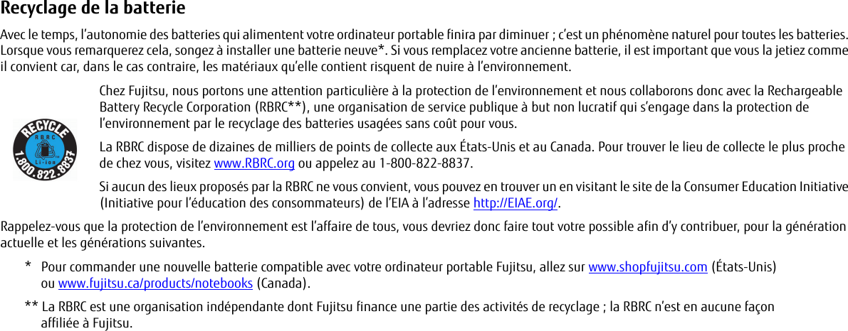 Recyclage de la batterie Avec le temps, l’autonomie des batteries qui alimentent votre ordinateur portable finira par diminuer ; c’est un phénomène naturel pour toutes les batteries. Lorsque vous remarquerez cela, songez à installer une batterie neuve*. Si vous remplacez votre ancienne batterie, il est important que vous la jetiez comme il convient car, dans le cas contraire, les matériaux qu’elle contient risquent de nuire à l’environnement.Chez Fujitsu, nous portons une attention particulière à la protection de l’environnement et nous collaborons donc avec la Rechargeable Battery Recycle Corporation (RBRC**), une organisation de service publique à but non lucratif qui s’engage dans la protection de l’environnement par le recyclage des batteries usagées sans coût pour vous.La RBRC dispose de dizaines de milliers de points de collecte aux États-Unis et au Canada. Pour trouver le lieu de collecte le plus proche de chez vous, visitez www.RBRC.org ou appelez au 1-800-822-8837.Si aucun des lieux proposés par la RBRC ne vous convient, vous pouvez en trouver un en visitant le site de la Consumer Education Initiative (Initiative pour l’éducation des consommateurs) de l’EIA à l’adresse http://EIAE.org/.Rappelez-vous que la protection de l’environnement est l’affaire de tous, vous devriez donc faire tout votre possible afin d’y contribuer, pour la génération actuelle et les générations suivantes.*  Pour commander une nouvelle batterie compatible avec votre ordinateur portable Fujitsu, allez sur www.shopfujitsu.com (États-Unis) ou www.fujitsu.ca/products/notebooks (Canada).** La RBRC est une organisation indépendante dont Fujitsu finance une partie des activités de recyclage ; la RBRC n’est en aucune façon affiliée à Fujitsu.