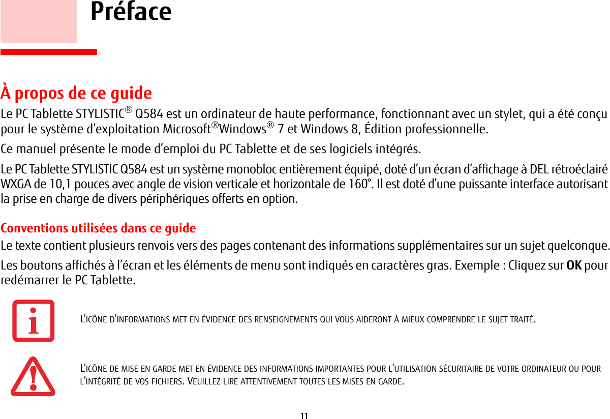 11     PréfaceÀ propos de ce guideLe PC Tablette STYLISTIC Q584 est un ordinateur de haute performance, fonctionnant avec un stylet, qui a été conçu pour le système d’exploitation MicrosoftWindows 7 et Windows 8, Édition professionnelle.Ce manuel présente le mode d’emploi du PC Tablette et de ses logiciels intégrés.Le PC Tablette STYLISTIC Q584 est un système monobloc entièrement équipé, doté d’un écran d’affichage à DEL rétroéclairé WXGA de 10,1 pouces avec angle de vision verticale et horizontale de 160°. Il est doté d’une puissante interface autorisant la prise en charge de divers périphériques offerts en option. Conventions utilisées dans ce guideLe texte contient plusieurs renvois vers des pages contenant des informations supplémentaires sur un sujet quelconque.Les boutons affichés à l’écran et les éléments de menu sont indiqués en caractères gras. Exemple: Cliquez sur OK pour redémarrer le PC Tablette.L’ICÔNE D’INFORMATIONS MET EN ÉVIDENCE DES RENSEIGNEMENTS QUI VOUS AIDERONT À MIEUX COMPRENDRE LE SUJET TRAITÉ.L’ICÔNE DE MISE EN GARDE MET EN ÉVIDENCE DES INFORMATIONS IMPORTANTES POUR L’UTILISATION SÉCURITAIRE DE VOTRE ORDINATEUR OU POUR L’INTÉGRITÉ DE VOS FICHIERS. VEUILLEZ LIRE ATTENTIVEMENT TOUTES LES MISES EN GARDE.