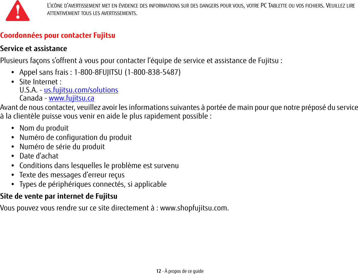 12 - À propos de ce guideCoordonnées pour contacter FujitsuService et assistance Plusieurs façons s’offrent à vous pour contacter l’équipe de service et assistance de Fujitsu :•Appel sans frais : 1-800-8FUJITSU (1-800-838-5487)•Site Internet : U.S.A. - us.fujitsu.com/solutionsCanada - www.fujitsu.caAvant de nous contacter, veuillez avoir les informations suivantes à portée de main pour que notre préposé du service à la clientèle puisse vous venir en aide le plus rapidement possible :•Nom du produit•Numéro de configuration du produit•Numéro de série du produit•Date d’achat•Conditions dans lesquelles le problème est survenu•Texte des messages d’erreur reçus•Types de périphériques connectés, si applicableSite de vente par internet de Fujitsu Vous pouvez vous rendre sur ce site directement à : www.shopfujitsu.com.L’ICÔNE D’AVERTISSEMENT MET EN ÉVIDENCE DES INFORMATIONS SUR DES DANGERS POUR VOUS, VOTRE PC TABLETTE OU VOS FICHIERS. VEUILLEZ LIRE ATTENTIVEMENT TOUS LES AVERTISSEMENTS.