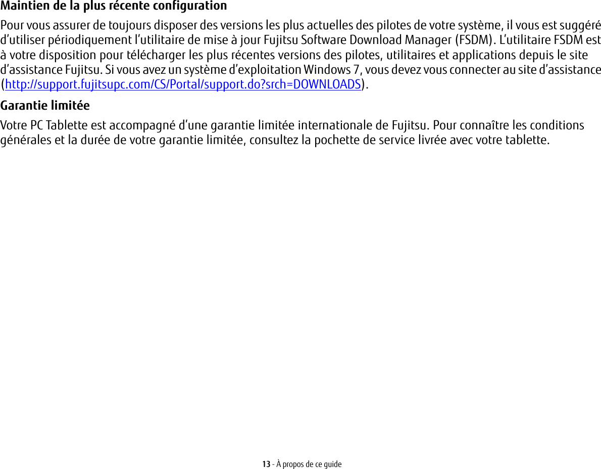 13 - À propos de ce guideMaintien de la plus récente configuration Pour vous assurer de toujours disposer des versions les plus actuelles des pilotes de votre système, il vous est suggéré d’utiliser périodiquement l’utilitaire de mise à jour Fujitsu Software Download Manager (FSDM). L’utilitaire FSDM est à votre disposition pour télécharger les plus récentes versions des pilotes, utilitaires et applications depuis le site d’assistance Fujitsu. Si vous avez un système d’exploitation Windows 7, vous devez vous connecter au site d’assistance (http://support.fujitsupc.com/CS/Portal/support.do?srch=DOWNLOADS). Garantie limitée Votre PC Tablette est accompagné d’une garantie limitée internationale de Fujitsu. Pour connaître les conditions générales et la durée de votre garantie limitée, consultez la pochette de service livrée avec votre tablette.