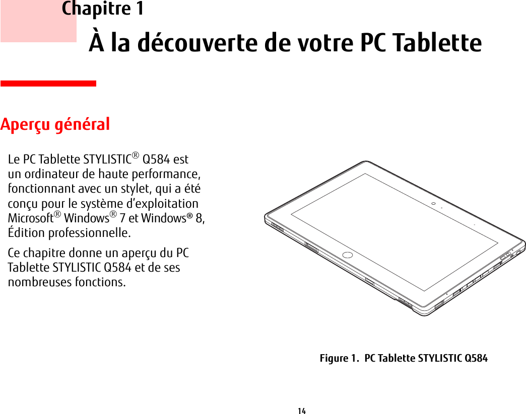 14     Chapitre 1    À la découverte de votre PC TabletteAperçu généralLe PC Tablette STYLISTIC Q584 est un ordinateur de haute performance, fonctionnant avec un stylet, qui a été conçu pour le système d’exploitation Microsoft Windows7 et Windows®8, Édition professionnelle.Ce chapitre donne un aperçu du PC Tablette STYLISTIC Q584 et de ses nombreuses fonctions.Figure 1.  PC Tablette STYLISTIC Q584