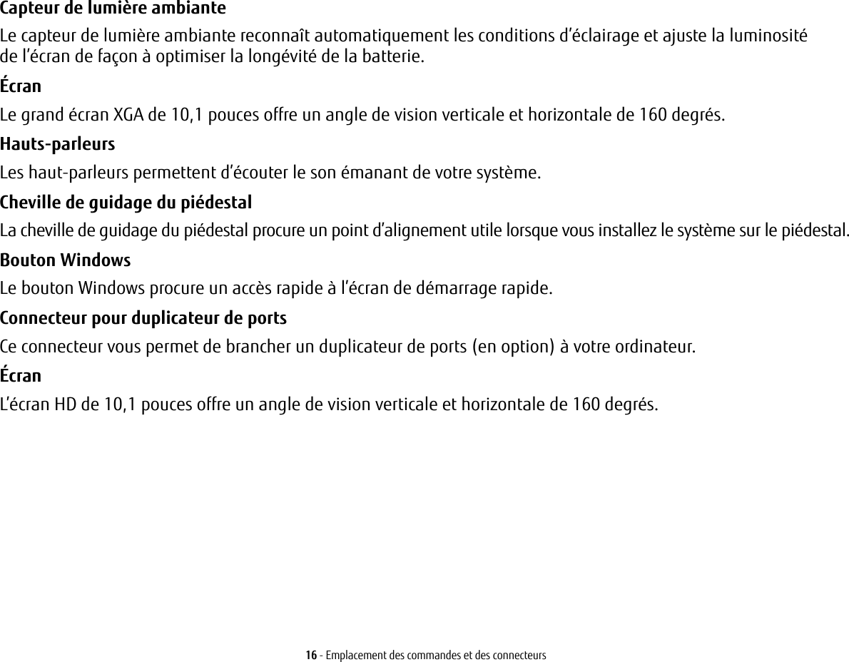 16 - Emplacement des commandes et des connecteursCapteur de lumière ambiante Le capteur de lumière ambiante reconnaît automatiquement les conditions d’éclairage et ajuste la luminosité del’écran de façon à optimiser la longévité de la batterie.Écran Le grand écran XGA de 10,1 pouces offre un angle de vision verticale et horizontale de 160 degrés.Hauts-parleurs Les haut-parleurs permettent d’écouter le son émanant de votre système.Cheville de guidage du piédestal La cheville de guidage du piédestal procure un point d’alignement utile lorsque vous installez le système sur le piédestal.Bouton Windows  Le bouton Windows procure un accès rapide à l’écran de démarrage rapide. Connecteur pour duplicateur de ports Ce connecteur vous permet de brancher un duplicateur de ports (en option) à votre ordinateur. Écran L’écran HD de 10,1 pouces offre un angle de vision verticale et horizontale de 160 degrés.