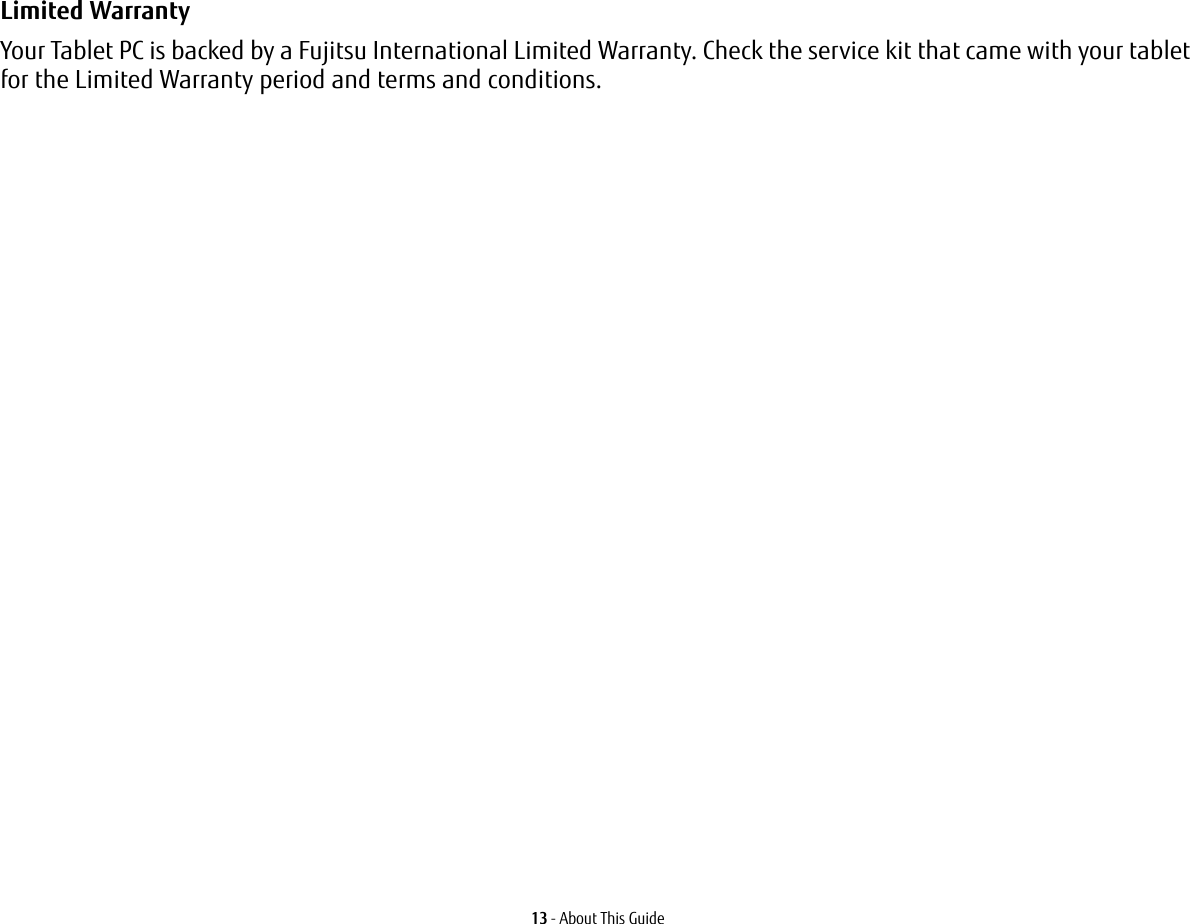 13 - About This GuideLimited Warranty Your Tablet PC is backed by a Fujitsu International Limited Warranty. Check the service kit that came with your tablet for the Limited Warranty period and terms and conditions.