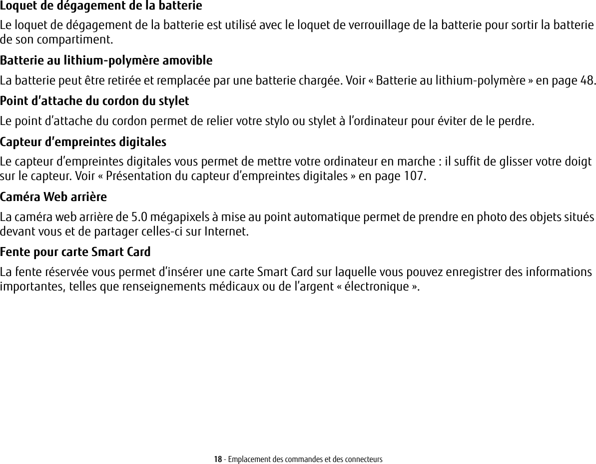 18 - Emplacement des commandes et des connecteursLoquet de dégagement de la batterie Le loquet de dégagement de la batterie est utilisé avec le loquet de verrouillage de la batterie pour sortir la batterie de son compartiment.Batterie au lithium-polymère amovible La batterie peut être retirée et remplacée par une batterie chargée. Voir « Batterie au lithium-polymère » en page 48.Point d’attache du cordon du stylet Le point d’attache du cordon permet de relier votre stylo ou stylet à l’ordinateur pour éviter de le perdre.Capteur d’empreintes digitales  Le capteur d’empreintes digitales vous permet de mettre votre ordinateur en marche : il suffit de glisser votre doigt sur le capteur. Voir « Présentation du capteur d’empreintes digitales » en page 107.Caméra Web arrière La caméra web arrière de 5.0 mégapixels à mise au point automatique permet de prendre en photo des objets situés devant vous et de partager celles-ci sur Internet. Fente pour carte Smart Card  La fente réservée vous permet d’insérer une carte Smart Card sur laquelle vous pouvez enregistrer des informations importantes, telles que renseignements médicaux ou de l’argent « électronique ».