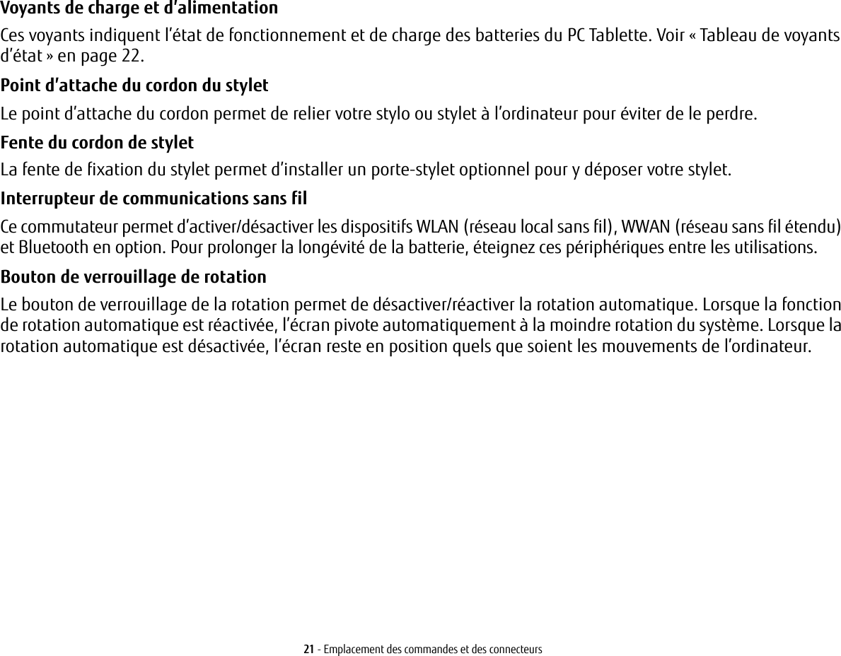 21 - Emplacement des commandes et des connecteursVoyants de charge et d’alimentation  Ces voyants indiquent l’état de fonctionnement et de charge des batteries du PC Tablette. Voir « Tableau de voyants d’état » en page 22.Point d’attache du cordon du stylet Le point d’attache du cordon permet de relier votre stylo ou stylet à l’ordinateur pour éviter de le perdre.Fente du cordon de stylet  La fente de fixation du stylet permet d’installer un porte-stylet optionnel pour y déposer votre stylet. Interrupteur de communications sans fil Ce commutateur permet d’activer/désactiver les dispositifs WLAN (réseau local sans fil), WWAN (réseau sans fil étendu) et Bluetooth en option. Pour prolonger la longévité de la batterie, éteignez ces périphériques entre les utilisations. Bouton de verrouillage de rotation Le bouton de verrouillage de la rotation permet de désactiver/réactiver la rotation automatique. Lorsque la fonction de rotation automatique est réactivée, l’écran pivote automatiquement à la moindre rotation du système. Lorsque la rotation automatique est désactivée, l’écran reste en position quels que soient les mouvements de l’ordinateur.