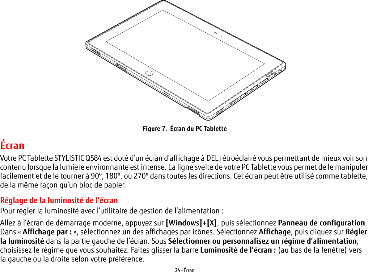 24 - ÉcranFigure 7.  Écran du PC TabletteÉcranVotre PC Tablette STYLISTIC Q584 est doté d’un écran d’affichage à DEL rétroéclairé vous permettant de mieux voir son contenu lorsque la lumière environnante est intense. La ligne svelte de votre PC Tablette vous permet de le manipuler facilement et de le tourner à 90º, 180º, ou 270º dans toutes les directions. Cet écran peut être utilisé comme tablette, de la même façon qu’un bloc de papier.Réglage de la luminosité de l’écranPour régler la luminosité avec l’utilitaire de gestion de l’alimentation :Allez à l’écran de démarrage moderne, appuyez sur [Windows]+[X], puis sélectionnez Panneau de configuration. Dans « Affichage par : », sélectionnez un des affichages par icônes. Sélectionnez Affichage, puis cliquez sur Régler la luminosité dans la partie gauche de l’écran. Sous Sélectionner ou personnalisez un régime d’alimentation, choisissez le régime que vous souhaitez. Faites glisser la barre Luminosité de l’écran : (au bas de la fenêtre) vers la gauche ou la droite selon votre préférence.