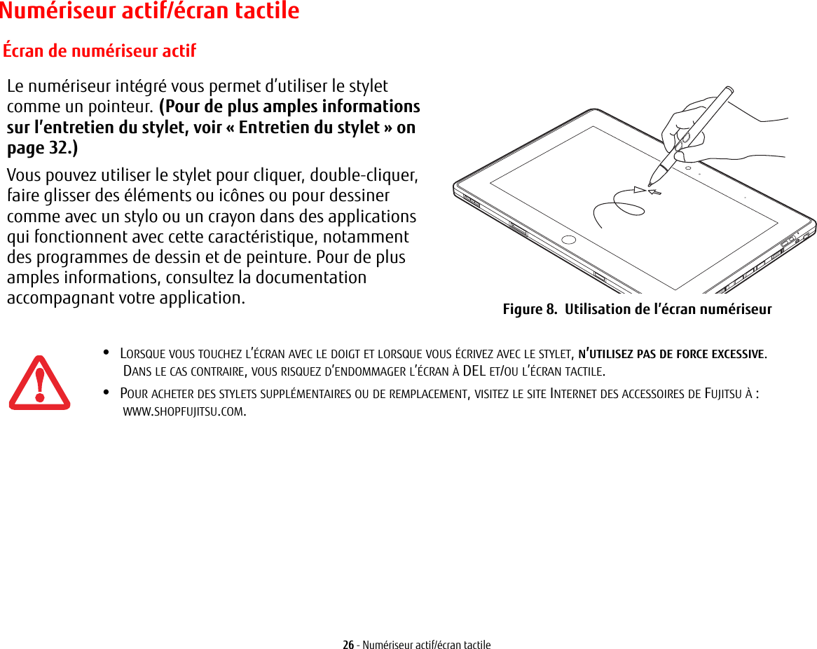 26 - Numériseur actif/écran tactileNumériseur actif/écran tactileLe numériseur intégré vous permet d’utiliser le stylet comme un pointeur. (Pour de plus amples informations sur l’entretien du stylet, voir « Entretien du stylet » on page 32.) Vous pouvez utiliser le stylet pour cliquer, double-cliquer, faire glisser des éléments ou icônes ou pour dessiner comme avec un stylo ou un crayon dans des applications qui fonctionnent avec cette caractéristique, notamment des programmes de dessin et de peinture. Pour de plus amples informations, consultez la documentation accompagnant votre application. Figure 8.  Utilisation de l’écran numériseur Écran de numériseur actif•LORSQUE VOUS TOUCHEZ L’ÉCRAN AVEC LE DOIGT ET LORSQUE VOUS ÉCRIVEZ AVEC LE STYLET, N’UTILISEZ PAS DE FORCE EXCESSIVE. DANS LE CAS CONTRAIRE, VOUS RISQUEZ D’ENDOMMAGER L’ÉCRAN À DEL ET/OU L’ÉCRAN TACTILE.•POUR ACHETER DES STYLETS SUPPLÉMENTAIRES OU DE REMPLACEMENT, VISITEZ LE SITE INTERNET DES ACCESSOIRES DE FUJITSU À : WWW.SHOPFUJITSU.COM.