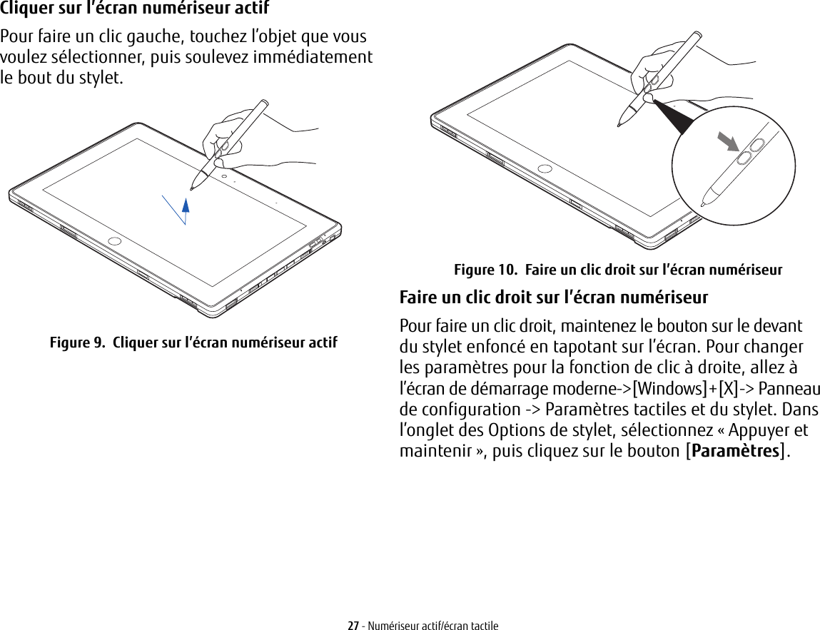 Cliquer sur l’écran numériseur actif Pour faire un clic gauche, touchez l’objet que vous voulez sélectionner, puis soulevez immédiatement lebout du stylet. Figure 9.  Cliquer sur l’écran numériseur actifFigure 10.  Faire un clic droit sur l’écran numériseurFaire un clic droit sur l’écran numériseur Pour faire un clic droit, maintenez le bouton sur le devant dustylet enfoncé en tapotant sur l’écran. Pour changer lesparamètres pour la fonction de clic à droite, allez à l’écran de démarrage moderne-&gt;[Windows]+[X]-&gt; Panneau de configuration -&gt; Paramètres tactiles et du stylet. Dans l’onglet des Options de stylet, sélectionnez « Appuyer et maintenir », puis cliquez sur le bouton [Paramètres].27 - Numériseur actif/écran tactile