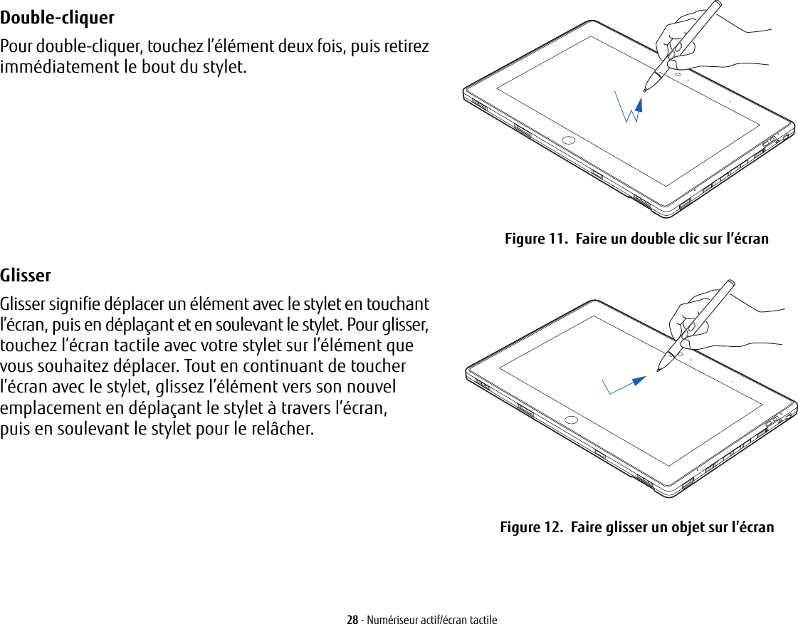 Double-cliquer Pour double-cliquer, touchez l’élément deux fois, puis retirez immédiatement le bout du stylet. Figure 11.  Faire un double clic sur l’écranGlisser Glisser signifie déplacer un élément avec le stylet en touchant l’écran, puis en déplaçant et en soulevant le stylet. Pour glisser, touchez l’écran tactile avec votre stylet sur l’élément que vous souhaitez déplacer. Tout en continuant de toucher l’écran avec le stylet, glissez l’élément vers son nouvel emplacement en déplaçant le stylet à travers l’écran, puisen soulevant le stylet pour le relâcher.  Figure 12.  Faire glisser un objet sur l’écran28 - Numériseur actif/écran tactile