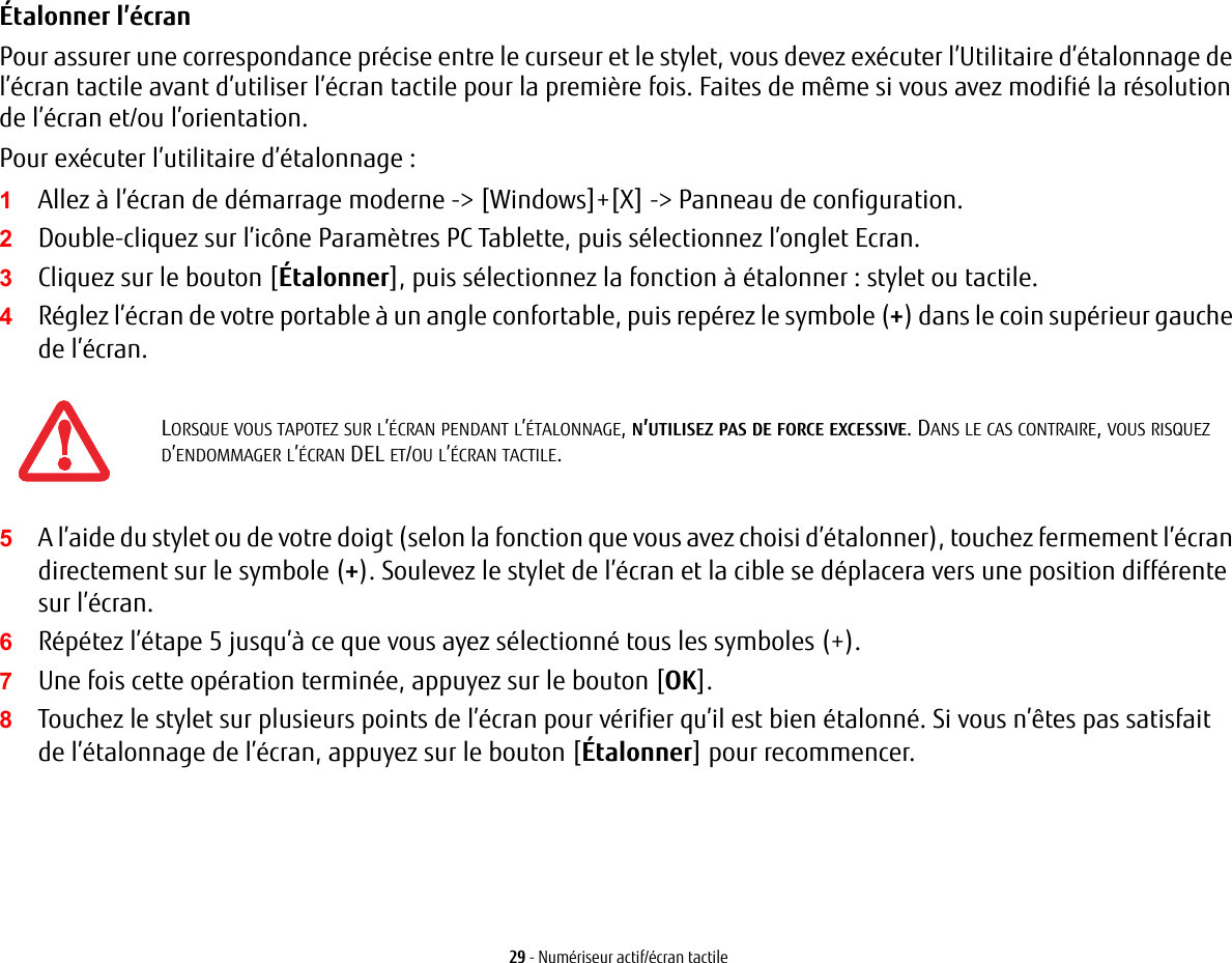 29 - Numériseur actif/écran tactileÉtalonner l’écran Pour assurer une correspondance précise entre le curseur et le stylet, vous devez exécuter l’Utilitaire d’étalonnage de l’écran tactile avant d’utiliser l’écran tactile pour la première fois. Faites de même si vous avez modifié la résolution de l’écran et/ou l’orientation.Pour exécuter l’utilitaire d’étalonnage :1Allez à l’écran de démarrage moderne -&gt; [Windows]+[X] -&gt; Panneau de configuration. 2Double-cliquez sur l’icône Paramètres PC Tablette, puis sélectionnez l’onglet Ecran.3Cliquez sur le bouton [Étalonner], puis sélectionnez la fonction à étalonner : stylet ou tactile.4Réglez l’écran de votre portable à un angle confortable, puis repérez le symbole (+) dans le coin supérieur gauche de l’écran.5A l’aide du stylet ou de votre doigt (selon la fonction que vous avez choisi d’étalonner), touchez fermement l’écran directement sur le symbole (+). Soulevez le stylet de l’écran et la cible se déplacera vers une position différente sur l’écran.6Répétez l’étape 5 jusqu’à ce que vous ayez sélectionné tous les symboles (+).7Une fois cette opération terminée, appuyez sur le bouton [OK]. 8Touchez le stylet sur plusieurs points de l’écran pour vérifier qu’il est bien étalonné. Si vous n’êtes pas satisfait del’étalonnage de l’écran, appuyez sur le bouton [Étalonner] pour recommencer.LORSQUE VOUS TAPOTEZ SUR L’ÉCRAN PENDANT L’ÉTALONNAGE, N’UTILISEZ PAS DE FORCE EXCESSIVE. DANS LE CAS CONTRAIRE, VOUS RISQUEZ D’ENDOMMAGER L’ÉCRAN DEL ET/OU L’ÉCRAN TACTILE.