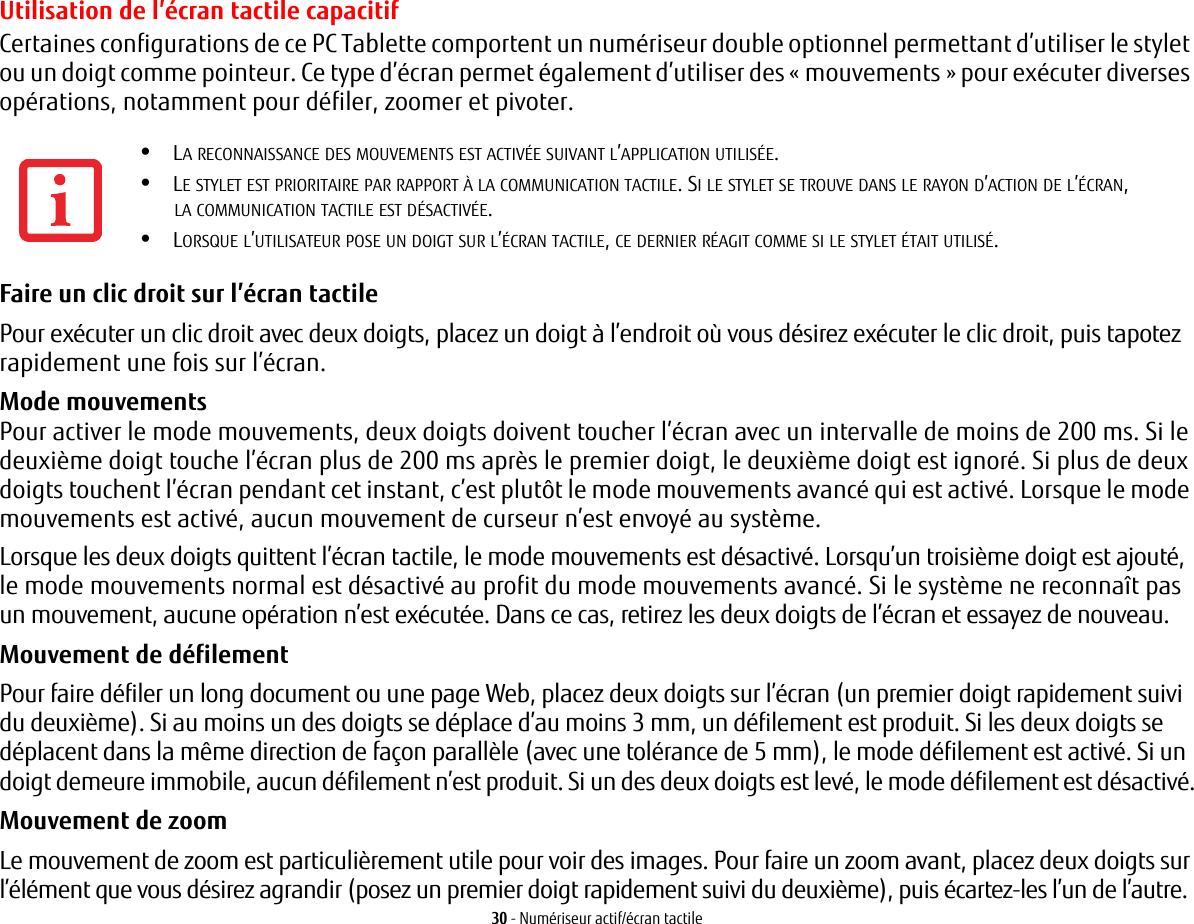 30 - Numériseur actif/écran tactileUtilisation de l’écran tactile capacitifCertaines configurations de ce PC Tablette comportent un numériseur double optionnel permettant d’utiliser le stylet ou un doigt comme pointeur. Ce type d’écran permet également d’utiliser des « mouvements » pour exécuter diverses opérations, notamment pour défiler, zoomer et pivoter.Faire un clic droit sur l’écran tactile Pour exécuter un clic droit avec deux doigts, placez un doigt à l’endroit où vous désirez exécuter le clic droit, puis tapotez rapidement une fois sur l’écran.Mode mouvements Pour activer le mode mouvements, deux doigts doivent toucher l’écran avec un intervalle de moins de 200 ms. Si le deuxième doigt touche l’écran plus de 200 ms après le premier doigt, le deuxième doigt est ignoré. Si plus de deux doigts touchent l’écran pendant cet instant, c’est plutôt le mode mouvements avancé qui est activé. Lorsque le mode mouvements est activé, aucun mouvement de curseur n’est envoyé au système.Lorsque les deux doigts quittent l’écran tactile, le mode mouvements est désactivé. Lorsqu’un troisième doigt est ajouté, le mode mouvements normal est désactivé au profit du mode mouvements avancé. Si le système ne reconnaît pas un mouvement, aucune opération n’est exécutée. Dans ce cas, retirez les deux doigts de l’écran et essayez de nouveau.Mouvement de défilement Pour faire défiler un long document ou une page Web, placez deux doigts sur l’écran (un premier doigt rapidement suivi du deuxième). Si au moins un des doigts se déplace d’au moins 3 mm, un défilement est produit. Si les deux doigts se déplacent dans la même direction de façon parallèle (avec une tolérance de 5 mm), le mode défilement est activé. Si un doigt demeure immobile, aucun défilement n’est produit. Si un des deux doigts est levé, le mode défilement est désactivé.Mouvement de zoom Le mouvement de zoom est particulièrement utile pour voir des images. Pour faire un zoom avant, placez deux doigts sur l’élément que vous désirez agrandir (posez un premier doigt rapidement suivi du deuxième), puis écartez-les l’un de l’autre.•LA RECONNAISSANCE DES MOUVEMENTS EST ACTIVÉE SUIVANT L’APPLICATION UTILISÉE.•LE STYLET EST PRIORITAIRE PAR RAPPORT À LA COMMUNICATION TACTILE. SI LE STYLET SE TROUVE DANS LE RAYON D’ACTION DE L’ÉCRAN, LA COMMUNICATION TACTILE EST DÉSACTIVÉE.•LORSQUE L’UTILISATEUR POSE UN DOIGT SUR L’ÉCRAN TACTILE, CE DERNIER RÉAGIT COMME SI LE STYLET ÉTAIT UTILISÉ.