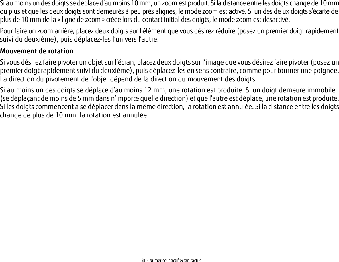 31 - Numériseur actif/écran tactileSi au moins un des doigts se déplace d’au moins 10 mm, un zoom est produit. Si la distance entre les doigts change de10 mm ou plus et que les deux doigts sont demeurés à peu près alignés, le mode zoom est activé. Si un des deuxdoigts s’écarte de plus de 10 mm de la « ligne de zoom » créée lors du contact initial des doigts, le mode zoomestdésactivé.Pour faire un zoom arrière, placez deux doigts sur l’élément que vous désirez réduire (posez un premier doigt rapidement suivi du deuxième), puis déplacez-les l’un vers l’autre.Mouvement de rotation Si vous désirez faire pivoter un objet sur l’écran, placez deux doigts sur l’image que vous désirez faire pivoter (posezun premier doigt rapidement suivi du deuxième), puis déplacez-les en sens contraire, comme pour tourner une poignée. La direction du pivotement de l’objet dépend de la direction du mouvement des doigts.Si au moins un des doigts se déplace d’au moins 12 mm, une rotation est produite. Si un doigt demeure immobile (se déplaçant de moins de 5 mm dans n’importe quelle direction) et que l’autre est déplacé, une rotation est produite. Si les doigts commencent à se déplacer dans la même direction, la rotation est annulée. Si la distance entre les doigts change de plus de 10 mm, la rotation est annulée.