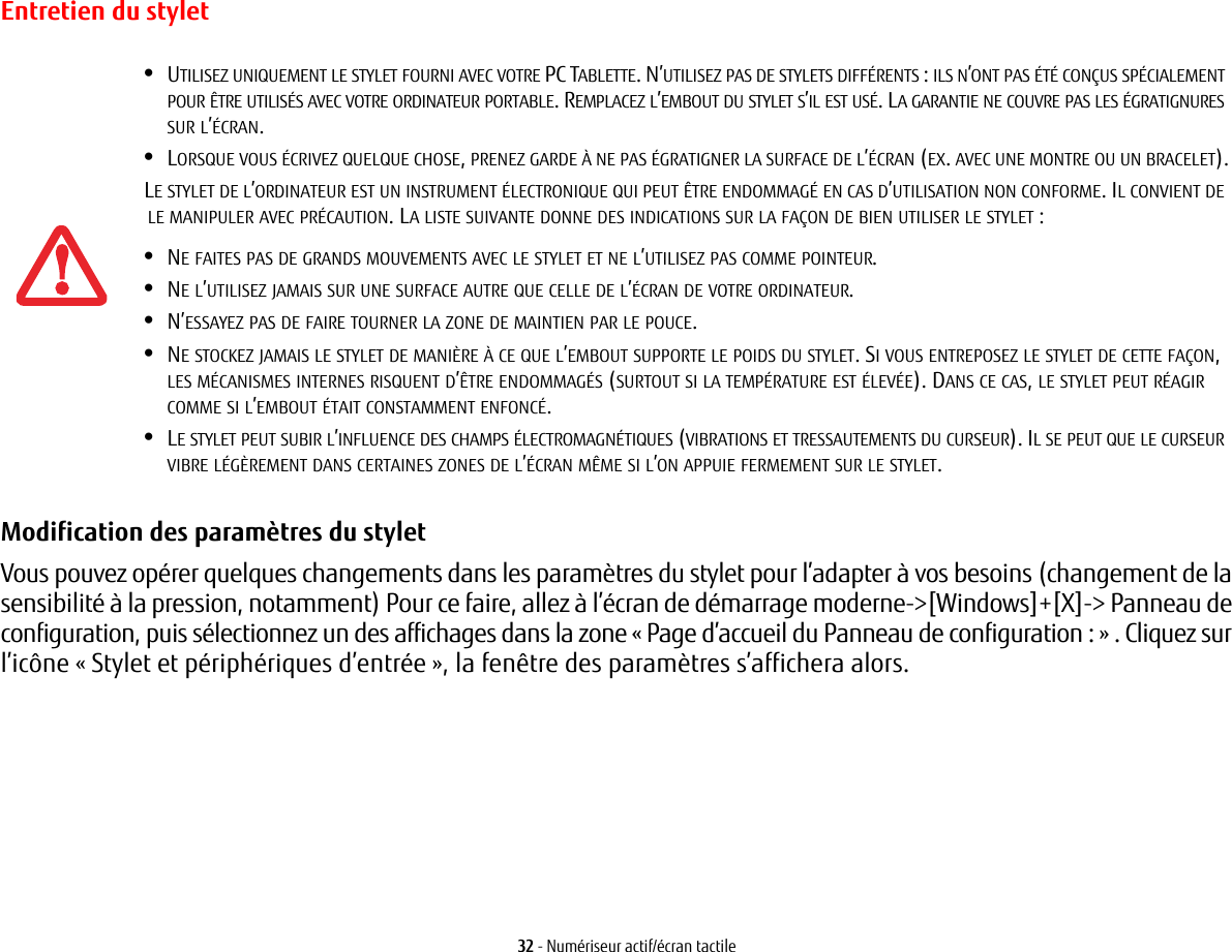 32 - Numériseur actif/écran tactileEntretien du styletModification des paramètres du stylet Vous pouvez opérer quelques changements dans les paramètres du stylet pour l’adapter à vos besoins (changement de la sensibilité à la pression, notamment) Pour ce faire, allez à l’écran de démarrage moderne-&gt;[Windows]+[X]-&gt; Panneau de configuration, puis sélectionnez un des affichages dans la zone « Page d’accueil du Panneau de configuration : » . Cliquez sur l’icône « Stylet et périphériques d’entrée », la fenêtre des paramètres s’affichera alors.•UTILISEZ UNIQUEMENT LE STYLET FOURNI AVEC VOTRE PC TABLETTE. N’UTILISEZ PAS DE STYLETS DIFFÉRENTS : ILS N’ONT PAS ÉTÉ CONÇUS SPÉCIALEMENT POUR ÊTRE UTILISÉS AVEC VOTRE ORDINATEUR PORTABLE. REMPLACEZ L’EMBOUT DU STYLET S’IL EST USÉ. LA GARANTIE NE COUVRE PAS LES ÉGRATIGNURES SUR L’ÉCRAN.•LORSQUE VOUS ÉCRIVEZ QUELQUE CHOSE, PRENEZ GARDE À NE PAS ÉGRATIGNER LA SURFACE DE L’ÉCRAN (EX. AVEC UNE MONTRE OU UN BRACELET).LE STYLET DE L’ORDINATEUR EST UN INSTRUMENT ÉLECTRONIQUE QUI PEUT ÊTRE ENDOMMAGÉ EN CAS D’UTILISATION NON CONFORME. IL CONVIENT DE LE MANIPULER AVEC PRÉCAUTION. LA LISTE SUIVANTE DONNE DES INDICATIONS SUR LA FAÇON DE BIEN UTILISER LE STYLET :•NE FAITES PAS DE GRANDS MOUVEMENTS AVEC LE STYLET ET NE L’UTILISEZ PAS COMME POINTEUR.•NE L’UTILISEZ JAMAIS SUR UNE SURFACE AUTRE QUE CELLE DE L’ÉCRAN DE VOTRE ORDINATEUR.•N’ESSAYEZ PAS DE FAIRE TOURNER LA ZONE DE MAINTIEN PAR LE POUCE. •NE STOCKEZ JAMAIS LE STYLET DE MANIÈRE À CE QUE L’EMBOUT SUPPORTE LE POIDS DU STYLET. SI VOUS ENTREPOSEZ LE STYLET DE CETTE FAÇON, LES MÉCANISMES INTERNES RISQUENT D’ÊTRE ENDOMMAGÉS (SURTOUT SI LA TEMPÉRATURE EST ÉLEVÉE). DANS CE CAS, LE STYLET PEUT RÉAGIR COMME SI L’EMBOUT ÉTAIT CONSTAMMENT ENFONCÉ.•LE STYLET PEUT SUBIR L’INFLUENCE DES CHAMPS ÉLECTROMAGNÉTIQUES (VIBRATIONS ET TRESSAUTEMENTS DU CURSEUR). IL SE PEUT QUE LE CURSEUR VIBRE LÉGÈREMENT DANS CERTAINES ZONES DE L’ÉCRAN MÊME SI L’ON APPUIE FERMEMENT SUR LE STYLET.