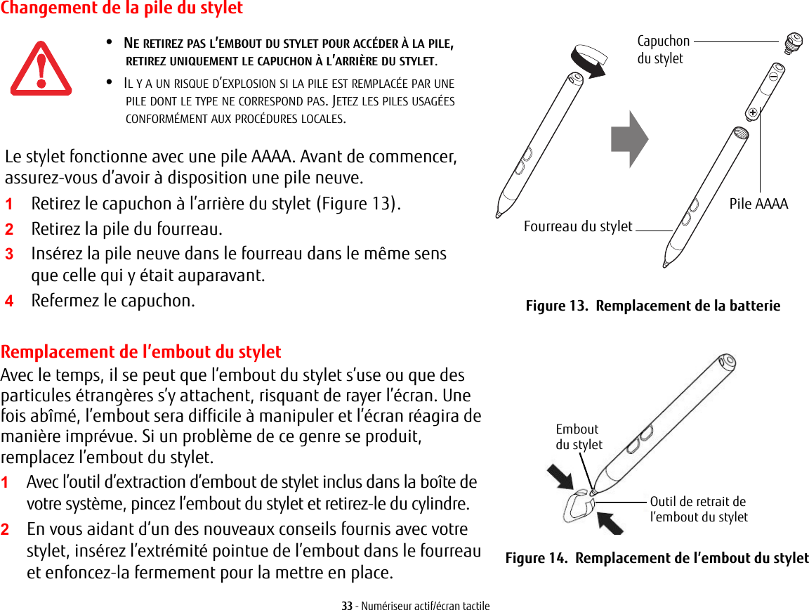 Changement de la pile du styletCapuchon Pile AAAAFourreau du styletdu styletLe stylet fonctionne avec une pile AAAA. Avant de commencer, assurez-vous d’avoir à disposition une pile neuve.2Retirez la pile du fourreau.3Insérez la pile neuve dans le fourreau dans le même sens que celle qui y était auparavant.4Refermez le capuchon. Figure 13.  Remplacement de la batterieRemplacement de l’embout du styletAvec le temps, il se peut que l’embout du stylet s’use ou que des particules étrangères s’y attachent, risquant de rayer l’écran. Une fois abîmé, l’embout sera difficile à manipuler et l’écran réagira de manière imprévue. Si un problème de ce genre se produit, remplacez l’embout du stylet.2En vous aidant d’un des nouveaux conseils fournis avec votre stylet, insérez l’extrémité pointue de l’embout dans le fourreau et enfoncez-la fermement pour la mettre en place.Embout Outil de retrait de du styletl’embout du styletFigure 14.  Remplacement de l’embout du stylet33 - Numériseur actif/écran tactile•NE RETIREZ PAS L’EMBOUT DU STYLET POUR ACCÉDER À LA PILE, RETIREZ UNIQUEMENT LE CAPUCHON À L’ARRIÈRE DU STYLET.•IL Y A UN RISQUE D’EXPLOSION SI LA PILE EST REMPLACÉE PAR UNE PILE DONT LE TYPE NE CORRESPOND PAS. JETEZ LES PILES USAGÉES CONFORMÉMENT AUX PROCÉDURES LOCALES.1Retirez le capuchon à l’arrière du stylet (Figure 13).1Avec l’outil d’extraction d’embout de stylet inclus dans la boîte de votre système, pincez l’embout du stylet et retirez-le du cylindre.