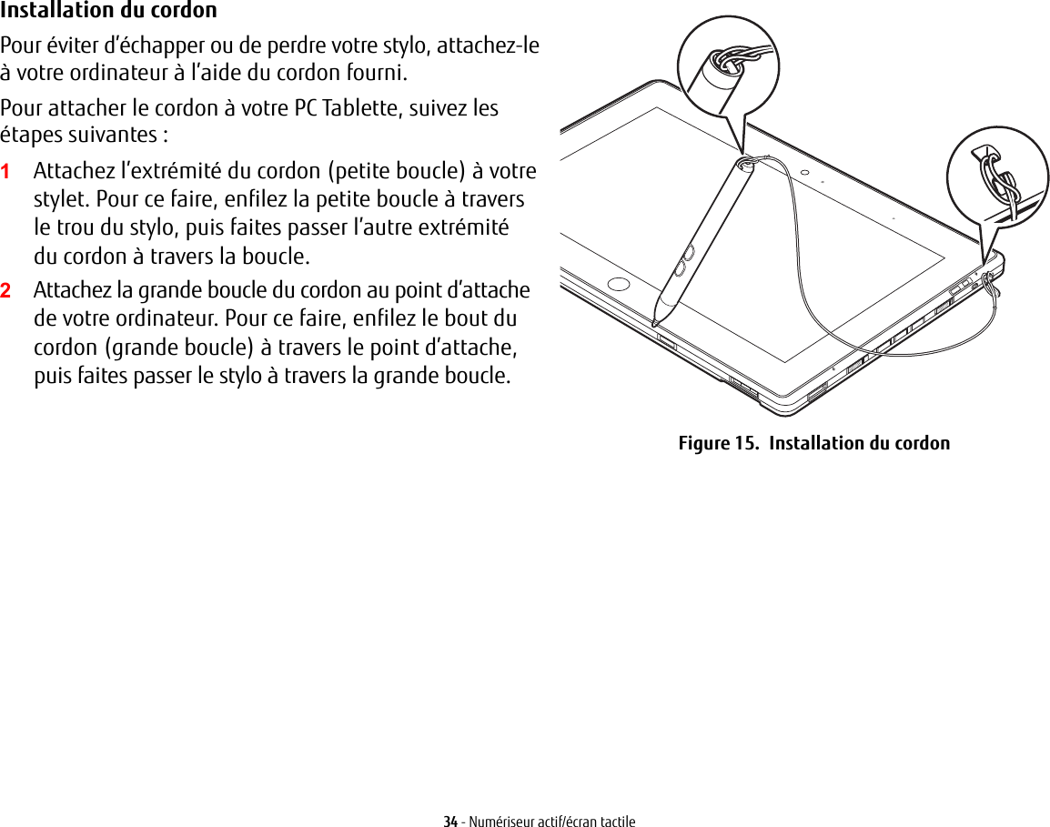 Installation du cordon Pour éviter d’échapper ou de perdre votre stylo, attachez-le à votre ordinateur à l’aide du cordon fourni. Pour attacher le cordon à votre PC Tablette, suivez les étapes suivantes :2Attachez la grande boucle du cordon au point d’attache de votre ordinateur. Pour ce faire, enfilez le bout du cordon (grande boucle) à travers le point d’attache, puis faites passer le stylo à travers la grande boucle.Figure 15.  Installation du cordon34 - Numériseur actif/écran tactile1Attachez l’extrémité du cordon (petite boucle) à votre stylet. Pour ce faire, enfilez la petite boucle à travers letrou du stylo, puis faites passer l’autre extrémité ducordon à travers la boucle.