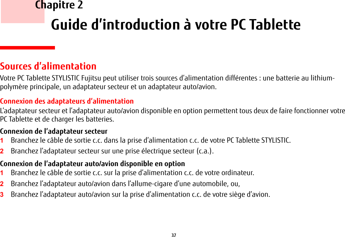 37     Chapitre 2    Guide d’introduction à votre PC TabletteSources d’alimentationVotre PC Tablette STYLISTIC Fujitsu peut utiliser trois sources d’alimentation différentes : une batterie au lithium-polymère principale, un adaptateur secteur et un adaptateur auto/avion.Connexion des adaptateurs d’alimentationL’adaptateur secteur et l’adaptateur auto/avion disponible en option permettent tous deux de faire fonctionner votre PC Tablette et de charger les batteries. Connexion de l’adaptateur secteur 1Branchez le câble de sortie c.c. dans la prise d’alimentation c.c. de votre PC Tablette STYLISTIC.2Branchez l’adaptateur secteur sur une prise électrique secteur (c.a.). Connexion de l’adaptateur auto/avion disponible en option 1Branchez le câble de sortie c.c. sur la prise d’alimentation c.c. de votre ordinateur.2Branchez l’adaptateur auto/avion dans l’allume-cigare d’une automobile, ou, 3Branchez l’adaptateur auto/avion sur la prise d’alimentation c.c. de votre siège d’avion.