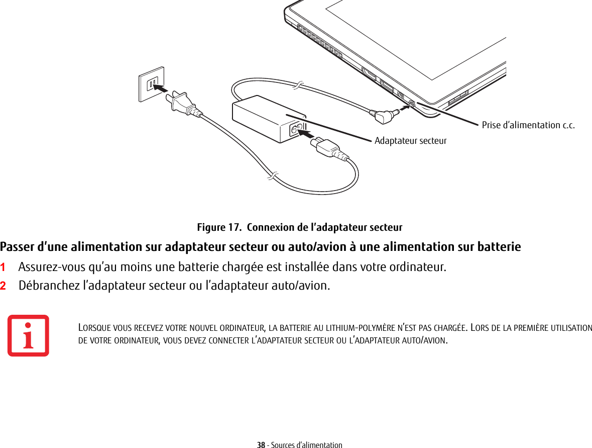 Prise d’alimentation c.c.Adaptateur secteur38 - Sources d’alimentationFigure 17.  Connexion de l’adaptateur secteurPasser d’une alimentation sur adaptateur secteur ou auto/avion à une alimentation sur batterie 1Assurez-vous qu’au moins une batterie chargée est installée dans votre ordinateur.2Débranchez l’adaptateur secteur ou l’adaptateur auto/avion.LORSQUE VOUS RECEVEZ VOTRE NOUVEL ORDINATEUR, LA BATTERIE AU LITHIUM-POLYMÈRE N’EST PAS CHARGÉE. LORS DE LA PREMIÈRE UTILISATION DE VOTRE ORDINATEUR, VOUS DEVEZ CONNECTER L’ADAPTATEUR SECTEUR OU L’ADAPTATEUR AUTO/AVION.