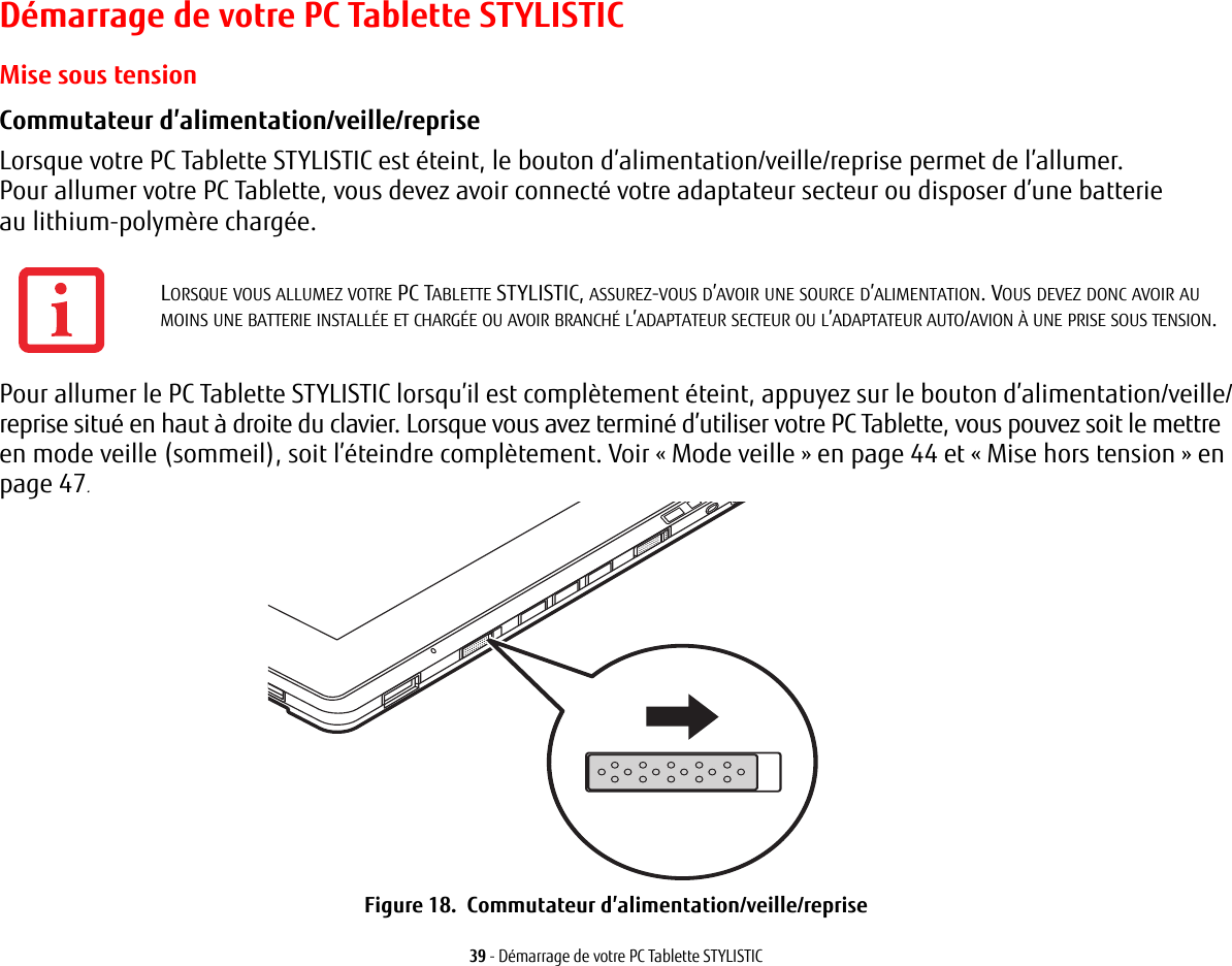 39 - Démarrage de votre PC Tablette STYLISTICDémarrage de votre PC Tablette STYLISTICMise sous tensionCommutateur d’alimentation/veille/reprise Lorsque votre PC Tablette STYLISTIC est éteint, le bouton d’alimentation/veille/reprise permet de l’allumer.Pour allumer votre PC Tablette, vous devez avoir connecté votre adaptateur secteur ou disposer d’une batterie au lithium-polymère chargée. Pour allumer le PC Tablette STYLISTIC lorsqu’il est complètement éteint, appuyez sur le bouton d’alimentation/veille/reprise situé en haut à droite du clavier. Lorsque vous avez terminé d’utiliser votre PC Tablette, vous pouvez soit le mettre en mode veille (sommeil), soit l’éteindre complètement. Voir « Mode veille » en page 44 et « Mise hors tension » en page 47. Figure 18.  Commutateur d’alimentation/veille/repriseLORSQUE VOUS ALLUMEZ VOTRE PC TABLETTE STYLISTIC, ASSUREZ-VOUS D’AVOIR UNE SOURCE D’ALIMENTATION. VOUS DEVEZ DONC AVOIR AU MOINS UNE BATTERIE INSTALLÉE ET CHARGÉE OU AVOIR BRANCHÉ L’ADAPTATEUR SECTEUR OU L’ADAPTATEUR AUTO/AVION À UNE PRISE SOUS TENSION.