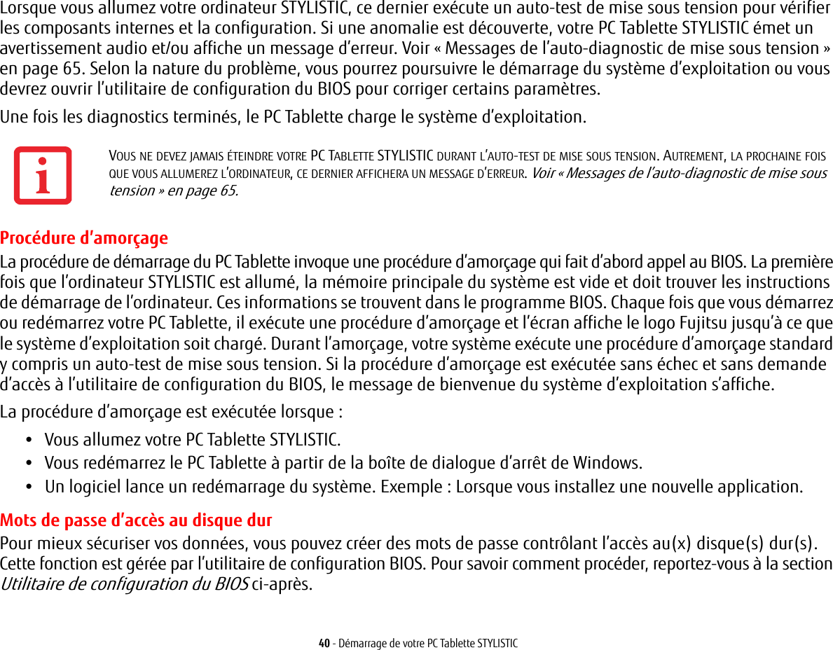 40 - Démarrage de votre PC Tablette STYLISTICLorsque vous allumez votre ordinateur STYLISTIC, ce dernier exécute un auto-test de mise sous tension pour vérifier les composants internes et la configuration. Si une anomalie est découverte, votre PC Tablette STYLISTIC émet un avertissement audio et/ou affiche un message d’erreur. Voir « Messages de l’auto-diagnostic de mise sous tension » en page 65. Selon la nature du problème, vous pourrez poursuivre le démarrage du système d’exploitation ou vous devrez ouvrir l’utilitaire de configuration du BIOS pour corriger certains paramètres.Une fois les diagnostics terminés, le PC Tablette charge le système d’exploitation.Procédure d’amorçageLa procédure de démarrage du PC Tablette invoque une procédure d’amorçage qui fait d’abord appel au BIOS. La première fois que l’ordinateur STYLISTIC est allumé, la mémoire principale du système est vide et doit trouver les instructions de démarrage de l’ordinateur. Ces informations se trouvent dans le programme BIOS. Chaque fois que vous démarrez ou redémarrez votre PC Tablette, il exécute une procédure d’amorçage et l’écran affiche le logo Fujitsu jusqu’à ce que le système d’exploitation soit chargé. Durant l’amorçage, votre système exécute une procédure d’amorçage standard y compris un auto-test de mise sous tension. Si la procédure d’amorçage est exécutée sans échec et sans demande d’accès à l’utilitaire de configuration du BIOS, le message de bienvenue du système d’exploitation s’affiche.La procédure d’amorçage est exécutée lorsque :•Vous allumez votre PC Tablette STYLISTIC.•Vous redémarrez le PC Tablette à partir de la boîte de dialogue d’arrêt de Windows.•Un logiciel lance un redémarrage du système. Exemple : Lorsque vous installez une nouvelle application.Mots de passe d’accès au disque durPour mieux sécuriser vos données, vous pouvez créer des mots de passe contrôlant l’accès au(x) disque(s) dur(s). Cette fonction est gérée par l’utilitaire de configuration BIOS. Pour savoir comment procéder, reportez-vous à la section Utilitaire de configuration du BIOS ci-après.VOUS NE DEVEZ JAMAIS ÉTEINDRE VOTRE PC TABLETTE STYLISTIC DURANT L’AUTO-TEST DE MISE SOUS TENSION. AUTREMENT, LA PROCHAINE FOIS QUE VOUS ALLUMEREZ L’ORDINATEUR, CE DERNIER AFFICHERA UN MESSAGE D’ERREUR. Voir « Messages de l’auto-diagnostic de mise sous tension » en page 65.