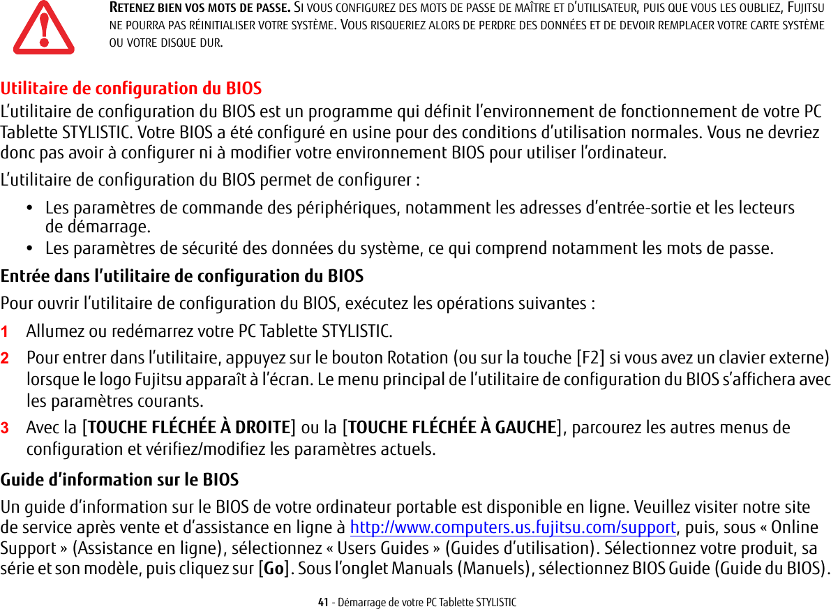 41 - Démarrage de votre PC Tablette STYLISTICUtilitaire de configuration du BIOSL’utilitaire de configuration du BIOS est un programme qui définit l’environnement de fonctionnement de votre PC Tablette STYLISTIC. Votre BIOS a été configuré en usine pour des conditions d’utilisation normales. Vous ne devriez donc pas avoir à configurer ni à modifier votre environnement BIOS pour utiliser l’ordinateur.L’utilitaire de configuration du BIOS permet de configurer :•Les paramètres de commande des périphériques, notamment les adresses d’entrée-sortie et les lecteurs de démarrage.•Les paramètres de sécurité des données du système, ce qui comprend notamment les mots de passe.Entrée dans l’utilitaire de configuration du BIOS Pour ouvrir l’utilitaire de configuration du BIOS, exécutez les opérations suivantes :1Allumez ou redémarrez votre PC Tablette STYLISTIC.2Pour entrer dans l’utilitaire, appuyez sur le bouton Rotation (ou sur la touche [F2] si vous avez un clavier externe) lorsque le logo Fujitsu apparaît à l’écran. Le menu principal de l’utilitaire de configuration du BIOS s’affichera avec les paramètres courants.3Avec la [TOUCHE FLÉCHÉE À DROITE] ou la [TOUCHE FLÉCHÉE À GAUCHE], parcourez les autres menus de configuration et vérifiez/modifiez les paramètres actuels.Guide d’information sur le BIOS Un guide d’information sur le BIOS de votre ordinateur portable est disponible en ligne. Veuillez visiter notre site de service après vente et d’assistance en ligne à http://www.computers.us.fujitsu.com/support, puis, sous « Online Support » (Assistance en ligne), sélectionnez « Users Guides » (Guides d’utilisation). Sélectionnez votre produit, sa série et son modèle, puis cliquez sur [Go]. Sous l’onglet Manuals (Manuels), sélectionnez BIOS Guide (Guide du BIOS). RETENEZ BIEN VOS MOTS DE PASSE. SI VOUS CONFIGUREZ DES MOTS DE PASSE DE MAÎTRE ET D’UTILISATEUR, PUIS QUE VOUS LES OUBLIEZ, FUJITSU NE POURRA PAS RÉINITIALISER VOTRE SYSTÈME. VOUS RISQUERIEZ ALORS DE PERDRE DES DONNÉES ET DE DEVOIR REMPLACER VOTRE CARTE SYSTÈME OU VOTRE DISQUE DUR.