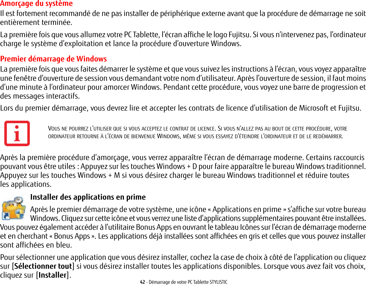 42 - Démarrage de votre PC Tablette STYLISTICAmorçage du systèmeIl est fortement recommandé de ne pas installer de périphérique externe avant que la procédure de démarrage ne soit entièrement terminée.La première fois que vous allumez votre PC Tablette, l’écran affiche le logo Fujitsu. Si vous n’intervenez pas, l’ordinateur charge le système d’exploitation et lance la procédure d’ouverture Windows.Premier démarrage de WindowsLa première fois que vous faites démarrer le système et que vous suivez les instructions à l’écran, vous voyez apparaître une fenêtre d’ouverture de session vous demandant votre nom d’utilisateur. Après l’ouverture de session, il faut moins d’une minute à l’ordinateur pour amorcer Windows. Pendant cette procédure, vous voyez une barre de progression et des messages interactifs.Lors du premier démarrage, vous devrez lire et accepter les contrats de licence d’utilisation de Microsoft et Fujitsu. Après la première procédure d’amorçage, vous verrez apparaître l’écran de démarrage moderne. Certains raccourcis pouvant vous être utiles : Appuyez sur les touches Windows + D pour faire apparaître le bureau Windows traditionnel. Appuyez sur les touches Windows + M si vous désirez charger le bureau Windows traditionnel et réduire toutes les applications. Installer des applications en prime Après le premier démarrage de votre système, une icône « Applications en prime » s’affiche sur votre bureau Windows. Cliquez sur cette icône et vous verrez une liste d’applications supplémentaires pouvant être installées. Vous pouvez également accéder à l’utilitaire Bonus Apps en ouvrant le tableau Icônes sur l’écran de démarrage moderne et en cherchant « Bonus Apps ». Les applications déjà installées sont affichées en gris et celles que vous pouvez installer sont affichées en bleu.Pour sélectionner une application que vous désirez installer, cochez la case de choix à côté de l’application ou cliquez sur [Sélectionner tout] si vous désirez installer toutes les applications disponibles. Lorsque vous avez fait vos choix, cliquez sur [Installer].VOUS NE POURREZ L’UTILISER QUE SI VOUS ACCEPTEZ LE CONTRAT DE LICENCE. SI VOUS N’ALLEZ PAS AU BOUT DE CETTE PROCÉDURE, VOTRE ORDINATEUR RETOURNE À L’ÉCRAN DE BIENVENUE WINDOWS, MÊME SI VOUS ESSAYEZ D’ÉTEINDRE L’ORDINATEUR ET DE LE REDÉMARRER.