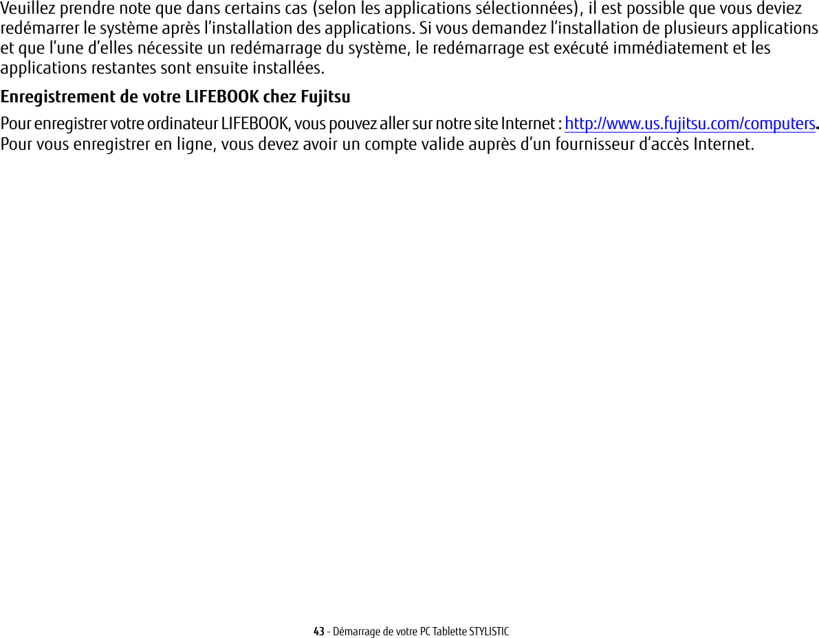 43 - Démarrage de votre PC Tablette STYLISTICVeuillez prendre note que dans certains cas (selon les applications sélectionnées), il est possible que vous deviez redémarrer le système après l’installation des applications. Si vous demandez l’installation de plusieurs applications et que l’une d’elles nécessite un redémarrage du système, le redémarrage est exécuté immédiatement et les applications restantes sont ensuite installées. Enregistrement de votre LIFEBOOK chez Fujitsu Pour enregistrer votre ordinateur LIFEBOOK, vous pouvez aller sur notre site Internet : http://www.us.fujitsu.com/computers. Pour vous enregistrer en ligne, vous devez avoir un compte valide auprès d’un fournisseur d’accès Internet. 