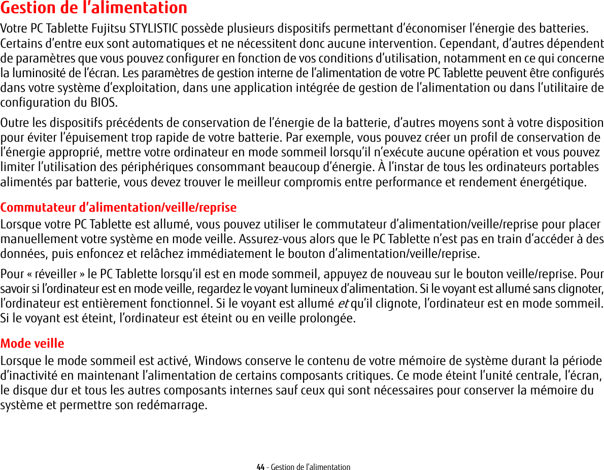 44 - Gestion de l’alimentationGestion de l’alimentationVotre PC Tablette Fujitsu STYLISTIC possède plusieurs dispositifs permettant d’économiser l’énergie des batteries. Certains d’entre eux sont automatiques et ne nécessitent donc aucune intervention. Cependant, d’autres dépendent de paramètres que vous pouvez configurer en fonction de vos conditions d’utilisation, notamment en ce qui concerne la luminosité de l’écran. Les paramètres de gestion interne de l’alimentation de votre PC Tablette peuvent être configurés dans votre système d’exploitation, dans une application intégrée de gestion de l’alimentation ou dans l’utilitaire de configuration du BIOS.Outre les dispositifs précédents de conservation de l’énergie de la batterie, d’autres moyens sont à votre disposition pour éviter l’épuisement trop rapide de votre batterie. Par exemple, vous pouvez créer un profil de conservation de l’énergie approprié, mettre votre ordinateur en mode sommeil lorsqu’il n’exécute aucune opération et vous pouvez limiter l’utilisation des périphériques consommant beaucoup d’énergie. À l’instar de tous les ordinateurs portables alimentés par batterie, vous devez trouver le meilleur compromis entre performance et rendement énergétique.Commutateur d’alimentation/veille/repriseLorsque votre PC Tablette est allumé, vous pouvez utiliser le commutateur d’alimentation/veille/reprise pour placer manuellement votre système en mode veille. Assurez-vous alors que le PC Tablette n’est pas en train d’accéder à des données, puis enfoncez et relâchez immédiatement le bouton d’alimentation/veille/reprise.Pour « réveiller » le PC Tablette lorsqu’il est en mode sommeil, appuyez de nouveau sur le bouton veille/reprise. Pour savoir si l’ordinateur est en mode veille, regardez le voyant lumineux d’alimentation. Si le voyant est allumé sans clignoter, l’ordinateur est entièrement fonctionnel. Si le voyant est allumé et qu’il clignote, l’ordinateur est en mode sommeil. Si le voyant est éteint, l’ordinateur est éteint ou en veille prolongée.Mode veilleLorsque le mode sommeil est activé, Windows conserve le contenu de votre mémoire de système durant la période d’inactivité en maintenant l’alimentation de certains composants critiques. Ce mode éteint l’unité centrale, l’écran, le disque dur et tous les autres composants internes sauf ceux qui sont nécessaires pour conserver la mémoire du système et permettre son redémarrage. 