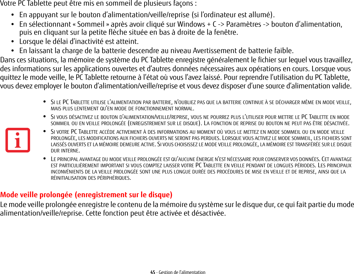 45 - Gestion de l’alimentationVotre PC Tablette peut être mis en sommeil de plusieurs façons :•En appuyant sur le bouton d’alimentation/veille/reprise (si l’ordinateur est allumé).•En sélectionnant « Sommeil » après avoir cliqué sur Windows + C -&gt; Paramètres -&gt; bouton d’alimentation, puisen cliquant sur la petite flèche située en bas à droite de la fenêtre.•Lorsque le délai d’inactivité est atteint.•En laissant la charge de la batterie descendre au niveau Avertissement de batterie faible.Dans ces situations, la mémoire de système du PC Tablette enregistre généralement le fichier sur lequel vous travaillez, des informations sur les applications ouvertes et d’autres données nécessaires aux opérations en cours. Lorsque vous quittez le mode veille, le PC Tablette retourne à l’état où vous l’avez laissé. Pour reprendre l’utilisation du PC Tablette, vous devez employer le bouton d’alimentation/veille/reprise et vous devez disposer d’une source d’alimentation valide.•SI LE PC TABLETTE UTILISE L’ALIMENTATION PAR BATTERIE, N’OUBLIEZ PAS QUE LA BATTERIE CONTINUE À SE DÉCHARGER MÊME EN MODE VEILLE, MAIS PLUS LENTEMENT QU’EN MODE DE FONCTIONNEMENT NORMAL. •SI VOUS DÉSACTIVEZ LE BOUTON D’ALIMENTATION/VEILLE/REPRISE, VOUS NE POURREZ PLUS L’UTILISER POUR METTRE LE PC TABLETTE EN MODE SOMMEIL OU EN VEILLE PROLONGÉE (ENREGISTREMENT SUR LE DISQUE). LA FONCTION DE REPRISE DU BOUTON NE PEUT PAS ÊTRE DÉSACTIVÉE.•SI VOTRE PC TABLETTE ACCÈDE ACTIVEMENT À DES INFORMATIONS AU MOMENT OÙ VOUS LE METTEZ EN MODE SOMMEIL OU EN MODE VEILLE PROLONGÉE, LES MODIFICATIONS AUX FICHIERS OUVERTS NE SERONT PAS PERDUES. LORSQUE VOUS ACTIVEZ LE MODE SOMMEIL, LES FICHIERS SONT LAISSÉS OUVERTS ET LA MÉMOIRE DEMEURE ACTIVE. SI VOUS CHOISISSEZ LE MODE VEILLE PROLONGÉE, LA MÉMOIRE EST TRANSFÉRÉE SUR LE DISQUE DUR INTERNE.•LE PRINCIPAL AVANTAGE DU MODE VEILLE PROLONGÉE EST QU’AUCUNE ÉNERGIE N’EST NÉCESSAIRE POUR CONSERVER VOS DONNÉES. CET AVANTAGE EST PARTICULIÈREMENT IMPORTANT SI VOUS COMPTEZ LAISSER VOTRE PC TABLETTE EN VEILLE PENDANT DE LONGUES PÉRIODES. LES PRINCIPAUX INCONVÉNIENTS DE LA VEILLE PROLONGÉE SONT UNE PLUS LONGUE DURÉE DES PROCÉDURES DE MISE EN VEILLE ET DE REPRISE, AINSI QUE LA RÉINITIALISATION DES PÉRIPHÉRIQUES.Mode veille prolongée (enregistrement sur le disque)Le mode veille prolongée enregistre le contenu de la mémoire du système sur le disque dur, ce qui fait partie du mode alimentation/veille/reprise. Cette fonction peut être activée et désactivée. 