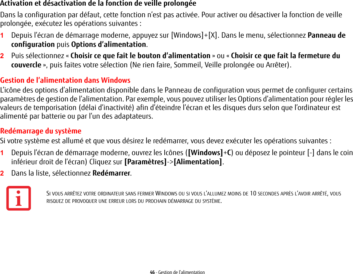 46 - Gestion de l’alimentationActivation et désactivation de la fonction de veille prolongée Dans la configuration par défaut, cette fonction n’est pas activée. Pour activer ou désactiver la fonction de veille prolongée, exécutez les opérations suivantes :1Depuis l’écran de démarrage moderne, appuyez sur [Windows]+[X]. Dans le menu, sélectionnez Panneau de configuration puis Options d’alimentation.2Puis sélectionnez « Choisir ce que fait le bouton d’alimentation » ou « Choisir ce que fait la fermeture du couvercle », puis faites votre sélection (Ne rien faire, Sommeil, Veille prolongée ou Arrêter).Gestion de l’alimentation dans Windows L’icône des options d’alimentation disponible dans le Panneau de configuration vous permet de configurer certains paramètres de gestion de l’alimentation. Par exemple, vous pouvez utiliser les Options d’alimentation pour régler les valeurs de temporisation (délai d’inactivité) afin d’éteindre l’écran et les disques durs selon que l’ordinateur est alimenté par batterie ou par l’un des adaptateurs. Redémarrage du systèmeSi votre système est allumé et que vous désirez le redémarrer, vous devez exécuter les opérations suivantes : 1Depuis l’écran de démarrage moderne, ouvrez les Icônes ([Windows]+C) ou déposez le pointeur [-] dans le coin inférieur droit de l’écran) Cliquez sur [Paramètres]-&gt;[Alimentation].2Dans la liste, sélectionnez Redémarrer.SI VOUS ARRÊTEZ VOTRE ORDINATEUR SANS FERMER WINDOWS OU SI VOUS L’ALLUMEZ MOINS DE 10 SECONDES APRÈS L’AVOIR ARRÊTÉ, VOUS RISQUEZ DE PROVOQUER UNE ERREUR LORS DU PROCHAIN DÉMARRAGE DU SYSTÈME. 