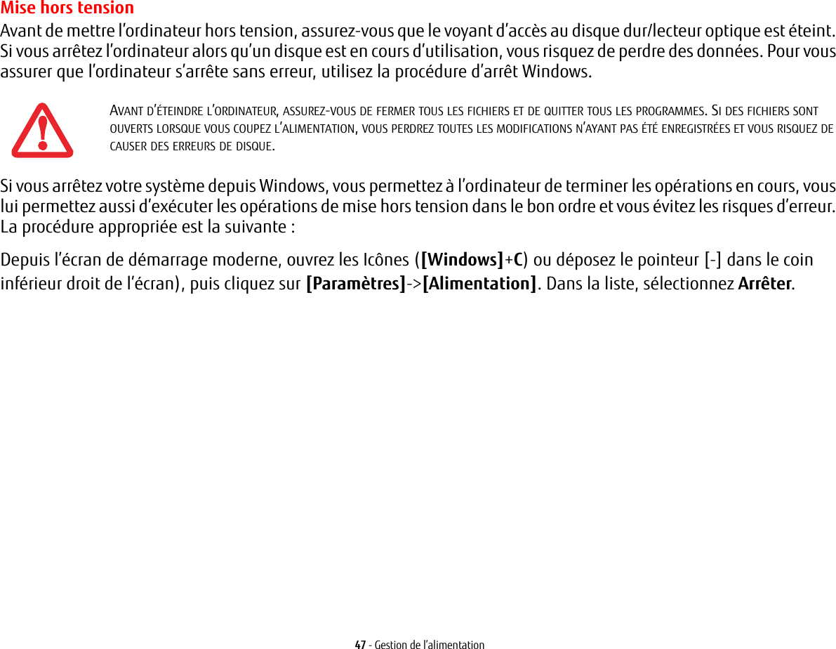 47 - Gestion de l’alimentationMise hors tensionAvant de mettre l’ordinateur hors tension, assurez-vous que le voyant d’accès au disque dur/lecteur optique est éteint. Si vous arrêtez l’ordinateur alors qu’un disque est en cours d’utilisation, vous risquez de perdre des données. Pour vous assurer que l’ordinateur s’arrête sans erreur, utilisez la procédure d’arrêt Windows.Si vous arrêtez votre système depuis Windows, vous permettez à l’ordinateur de terminer les opérations en cours, vous lui permettez aussi d’exécuter les opérations de mise hors tension dans le bon ordre et vous évitez les risques d’erreur. La procédure appropriée est la suivante :Depuis l’écran de démarrage moderne, ouvrez les Icônes ([Windows]+C) ou déposez le pointeur [-] dans le coin inférieur droit de l’écran), puis cliquez sur [Paramètres]-&gt;[Alimentation]. Dans la liste, sélectionnez Arrêter.AVANT D’ÉTEINDRE L’ORDINATEUR, ASSUREZ-VOUS DE FERMER TOUS LES FICHIERS ET DE QUITTER TOUS LES PROGRAMMES. SI DES FICHIERS SONT OUVERTS LORSQUE VOUS COUPEZ L’ALIMENTATION, VOUS PERDREZ TOUTES LES MODIFICATIONS N’AYANT PAS ÉTÉ ENREGISTRÉES ET VOUS RISQUEZ DE CAUSER DES ERREURS DE DISQUE.